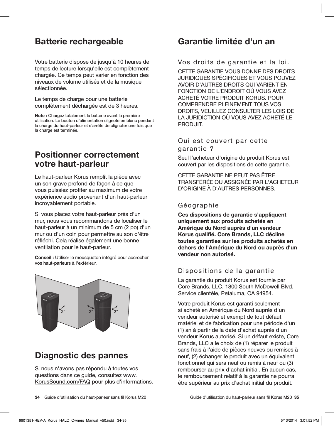 34    Guide d’utilisation du haut-parleur sans ﬁl Korus M20     Guide d’utilisation du haut-parleur sans ﬁl Korus M20  35Batterie rechargeableVotre batterie dispose de jusqu&apos;à 10 heures de temps de lecture lorsqu&apos;elle est complètement chargée. Ce temps peut varier en fonction des niveaux de volume utilisés et de la musique sélectionnée.Le temps de charge pour une batterie complètement déchargée est de 3 heures.Note: Chargez totalement la batterie avant la première utilisation. Le bouton d&apos;alimentation clignote en blanc pendant la charge du haut-parleur et s&apos;arrête de clignoter une fois que la charge est terminée.Positionner correctement votre haut-parleur Le haut-parleur Korus remplit la pièce avec un son grave profond de façon à ce que vous puissiez proﬁter au maximum de votre expérience audio provenant d&apos;un haut-parleur incroyablement portable.Si vous placez votre haut-parleur près d&apos;un mur, nous vous recommandons de localiser le haut-parleur à un minimum de 5 cm (2po) d&apos;un mur ou d&apos;un coin pour permettre au son d&apos;être réﬂéchi. Cela réalise également une bonne ventilation pour le haut-parleur.Conseil: Utiliser le mousqueton intégré pour accrocher vos haut-parleurs à l&apos;extérieur.2”2” 2”Diagnostic des pannesSi nous n&apos;avons pas répondu à toutes vos questions dans ce guide, consultez www.KorusSound.com/FAQ pour plus d&apos;informations.Garantie limitée d&apos;un anVos droits de garantie et la loi.CETTE GARANTIE VOUS DONNE DES DROITS JURIDIQUES SPÉCIFIQUES ET VOUS POUVEZ AVOIR D&apos;AUTRES DROITS QUI VARIENT EN FONCTION DE L&apos;ENDROIT OÙ VOUS AVEZ ACHETÉ VOTRE PRODUIT KORUS. POUR COMPRENDRE PLEINEMENT TOUS VOS DROITS, VEUILLEZ CONSULTER LES LOIS DE LA JURIDICTION OÙ VOUS AVEZ ACHETÉ LE PRODUIT.Qui est couvert par cette garantie?Seul l&apos;acheteur d&apos;origine du produit Korus est couvert par les dispositions de cette garantie.CETTE GARANTIE NE PEUT PAS ÊTRE TRANSFÉRÉE OU ASSIGNÉE PAR L&apos;ACHETEUR D&apos;ORIGINE À D&apos;AUTRES PERSONNES.GéographieCes dispositions de garantie s&apos;appliquent uniquement aux produits achetés en Amérique du Nord auprès d&apos;un vendeur Korus qualiﬁé. Core Brands, LLC décline toutes garanties sur les produits achetés en dehors de l&apos;Amérique du Nord ou auprès d&apos;un vendeur non autorisé.Dispositions de la garantieLa garantie du produit Korus est fournie par Core Brands, LLC, 1800 South McDowell Blvd. Service clientèle, Petaluma, CA 94954.Votre produit Korus est garanti seulement si acheté en Amérique du Nord auprès d&apos;un vendeur autorisé et exempt de tout défaut matériel et de fabrication pour une période d&apos;un (1) an à partir de la date d&apos;achat auprès d&apos;un vendeur Korus autorisé. Si un défaut existe, Core Brands, LLC a le choix de (1) réparer le produit sans frais à l&apos;aide de pièces neuves ou remises à neuf, (2) échanger le produit avec un équivalent fonctionnel qui sera neuf ou remis à neuf ou (3) rembourser au prix d&apos;achat initial. En aucun cas, le remboursement relatif à la garantie ne pourra être supérieur au prix d’achat initial du produit. 9901351-REV-A_Korus_HALO_Owners_Manual_v50.indd   34-35 5/13/2014   3:01:52 PM