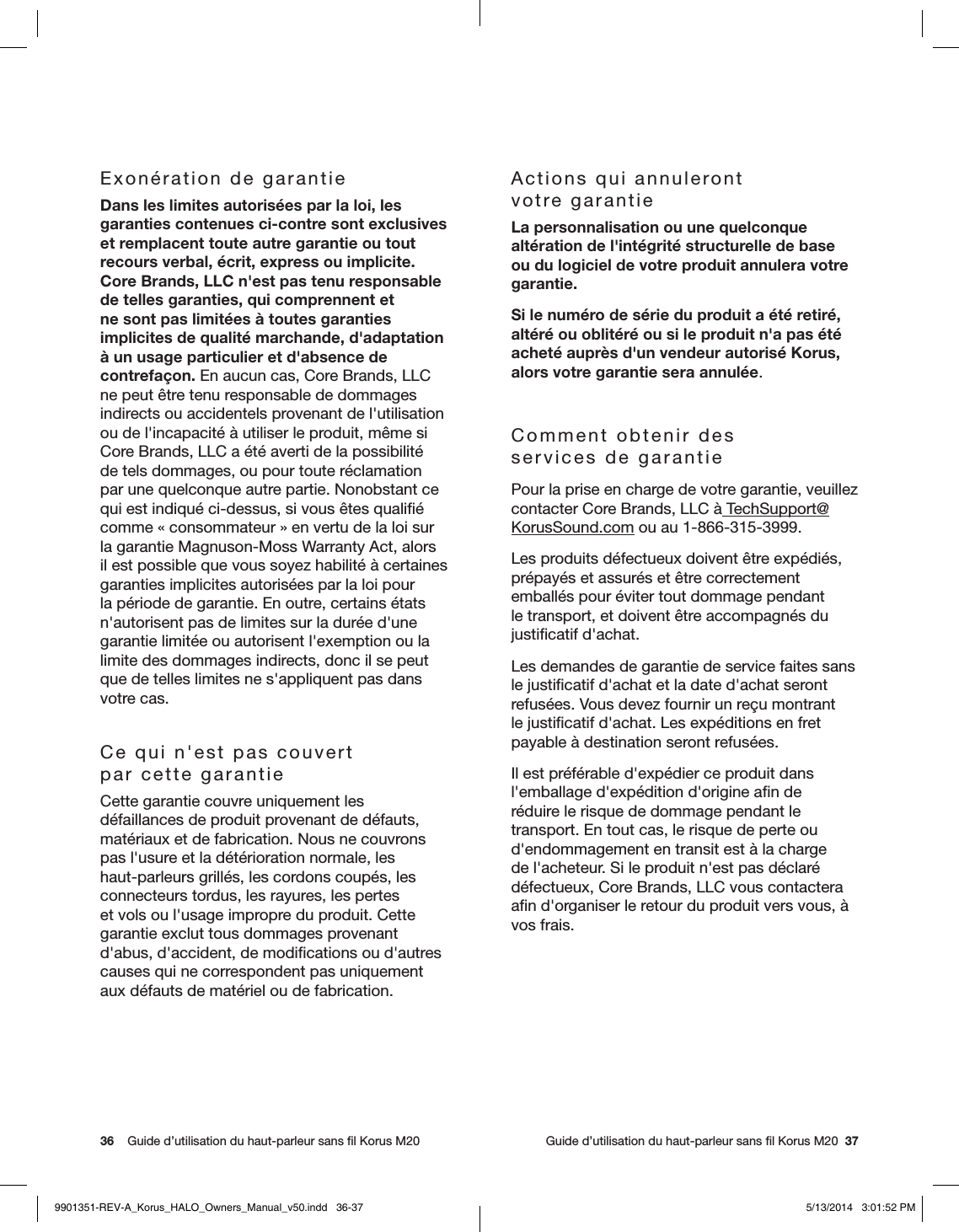 36    Guide d’utilisation du haut-parleur sans ﬁl Korus M20     Guide d’utilisation du haut-parleur sans ﬁl Korus M20  37Exonération de garantieDans les limites autorisées par la loi, les garanties contenues ci-contre sont exclusives et remplacent toute autre garantie ou tout recours verbal, écrit, express ou implicite. Core Brands, LLC n&apos;est pas tenu responsable de telles garanties, qui comprennent et ne sont pas limitées à toutes garanties implicites de qualité marchande, d&apos;adaptation à un usage particulier et d&apos;absence de contrefaçon. En aucun cas, Core Brands, LLC ne peut être tenu responsable de dommages indirects ou accidentels provenant de l&apos;utilisation ou de l&apos;incapacité à utiliser le produit, même si Core Brands, LLC a été averti de la possibilité de tels dommages, ou pour toute réclamation par une quelconque autre partie. Nonobstant ce qui est indiqué ci-dessus, si vous êtes qualiﬁé comme «consommateur» en vertu de la loi sur la garantie Magnuson-Moss Warranty Act, alors il est possible que vous soyez habilité à certaines garanties implicites autorisées par la loi pour la période de garantie. En outre, certains états n&apos;autorisent pas de limites sur la durée d&apos;une garantie limitée ou autorisent l&apos;exemption ou la limite des dommages indirects, donc il se peut que de telles limites ne s&apos;appliquent pas dans votre cas.Ce qui n&apos;est pas couvert  par cette garantieCette garantie couvre uniquement les défaillances de produit provenant de défauts, matériaux et de fabrication. Nous ne couvrons pas l&apos;usure et la détérioration normale, les haut-parleurs grillés, les cordons coupés, les connecteurs tordus, les rayures, les pertes et vols ou l&apos;usage impropre du produit. Cette garantie exclut tous dommages provenant d&apos;abus, d&apos;accident, de modiﬁcations ou d&apos;autres causes qui ne correspondent pas uniquement aux défauts de matériel ou de fabrication.Actions qui annuleront   votre garantieLa personnalisation ou une quelconque altération de l&apos;intégrité structurelle de base ou du logiciel de votre produit annulera votre garantie.Si le numéro de série du produit a été retiré, altéré ou oblitéré ou si le produit n&apos;a pas été acheté auprès d&apos;un vendeur autorisé Korus, alors votre garantie sera annulée.Comment obtenir des  services de garantiePour la prise en charge de votre garantie, veuillez contacter Core Brands, LLC à TechSupport@KorusSound.com ou au 1-866-315-3999. Les produits défectueux doivent être expédiés, prépayés et assurés et être correctement emballés pour éviter tout dommage pendant le transport, et doivent être accompagnés du justiﬁcatif d&apos;achat.Les demandes de garantie de service faites sans le justiﬁcatif d&apos;achat et la date d&apos;achat seront refusées. Vous devez fournir un reçu montrant le justiﬁcatif d&apos;achat. Les expéditions en fret payable à destination seront refusées.Il est préférable d&apos;expédier ce produit dans l&apos;emballage d&apos;expédition d&apos;origine aﬁn de réduire le risque de dommage pendant le transport. En tout cas, le risque de perte ou d&apos;endommagement en transit est à la charge de l&apos;acheteur. Si le produit n&apos;est pas déclaré défectueux, Core Brands, LLC vous contactera aﬁn d&apos;organiser le retour du produit vers vous, à vos frais.9901351-REV-A_Korus_HALO_Owners_Manual_v50.indd   36-37 5/13/2014   3:01:52 PM