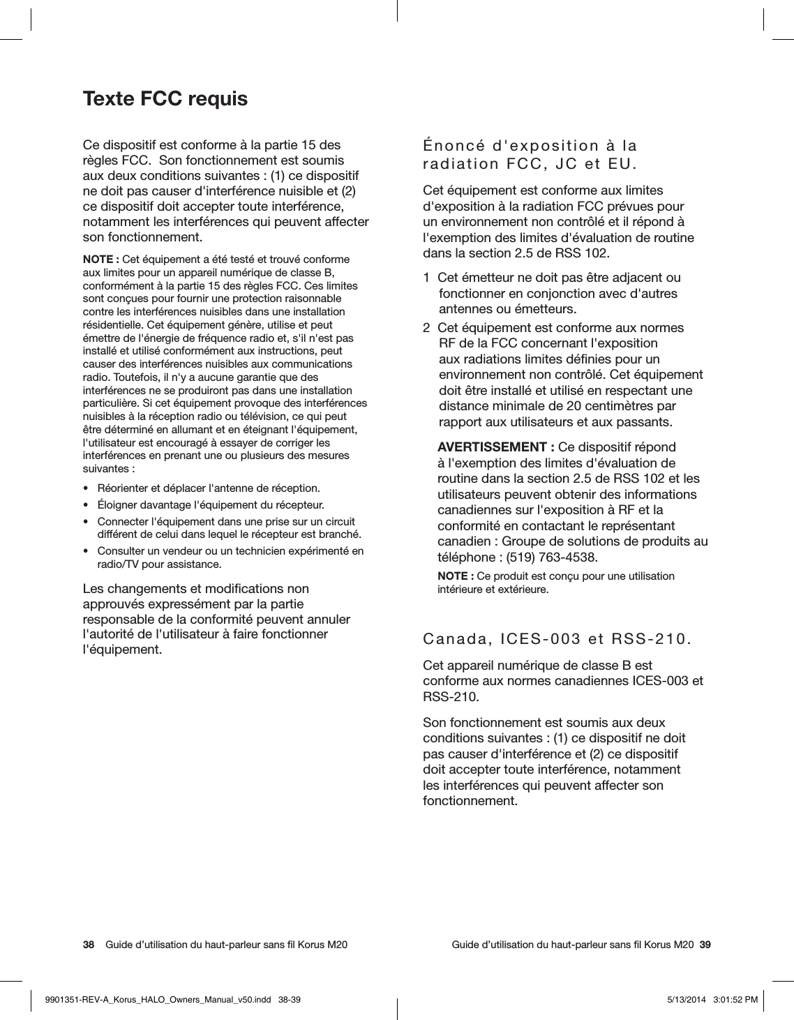 38    Guide d’utilisation du haut-parleur sans ﬁl Korus M20     Guide d’utilisation du haut-parleur sans ﬁl Korus M20  39Texte FCC requis Ce dispositif est conforme à la partie 15 des règles FCC.  Son fonctionnement est soumis aux deux conditions suivantes: (1) ce dispositif ne doit pas causer d&apos;interférence nuisible et (2) ce dispositif doit accepter toute interférence, notamment les interférences qui peuvent affecter son fonctionnement.NOTE: Cet équipement a été testé et trouvé conforme aux limites pour un appareil numérique de classe B, conformément à la partie 15 des règles FCC. Ces limites sont conçues pour fournir une protection raisonnable contre les interférences nuisibles dans une installation résidentielle. Cet équipement génère, utilise et peut émettre de l&apos;énergie de fréquence radio et, s&apos;il n&apos;est pas installé et utilisé conformément aux instructions, peut causer des interférences nuisibles aux communications radio. Toutefois, il n&apos;y a aucune garantie que des interférences ne se produiront pas dans une installation particulière. Si cet équipement provoque des interférences nuisibles à la réception radio ou télévision, ce qui peut être déterminé en allumant et en éteignant l&apos;équipement, l&apos;utilisateur est encouragé à essayer de corriger les interférences en prenant une ou plusieurs des mesures suivantes:•  Réorienter et déplacer l&apos;antenne de réception.•  Éloigner davantage l&apos;équipement du récepteur.•  Connecter l&apos;équipement dans une prise sur un circuit différent de celui dans lequel le récepteur est branché.•  Consulter un vendeur ou un technicien expérimenté en radio/TV pour assistance.Les changements et modiﬁcations non approuvés expressément par la partie responsable de la conformité peuvent annuler l&apos;autorité de l&apos;utilisateur à faire fonctionner l&apos;équipement.Énoncé d&apos;exposition à la radiation FCC, JC et EU.  Cet équipement est conforme aux limites d&apos;exposition à la radiation FCC prévues pour un environnement non contrôlé et il répond à l&apos;exemption des limites d&apos;évaluation de routine dans la section 2.5 de RSS 102.1  Cet émetteur ne doit pas être adjacent ou fonctionner en conjonction avec d&apos;autres antennes ou émetteurs.2  Cet équipement est conforme aux normes RF de la FCC concernant l&apos;exposition aux radiations limites déﬁnies pour un environnement non contrôlé. Cet équipement doit être installé et utilisé en respectant une distance minimale de 20 centimètres par rapport aux utilisateurs et aux passants.AVERTISSEMENT: Ce dispositif répond à l&apos;exemption des limites d&apos;évaluation de routine dans la section 2.5 de RSS 102 et les utilisateurs peuvent obtenir des informations canadiennes sur l&apos;exposition à RF et la conformité en contactant le représentant canadien: Groupe de solutions de produits au téléphone: (519) 763-4538.NOTE: Ce produit est conçu pour une utilisation intérieure et extérieure.Canada, ICES-003 et RSS-210.Cet appareil numérique de classe B est conforme aux normes canadiennes ICES-003 et RSS-210. Son fonctionnement est soumis aux deux conditions suivantes: (1) ce dispositif ne doit pas causer d&apos;interférence et (2) ce dispositif doit accepter toute interférence, notamment les interférences qui peuvent affecter son fonctionnement.9901351-REV-A_Korus_HALO_Owners_Manual_v50.indd   38-39 5/13/2014   3:01:52 PM