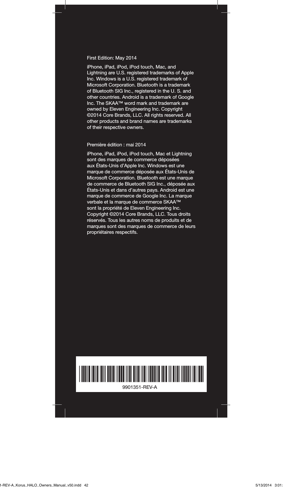First Edition: May 2014iPhone, iPad, iPod, iPod touch, Mac, and Lightning are U.S. registered trademarks of Apple Inc. Windows is a U.S. registered trademark of Microsoft Corporation. Bluetooth is a trademark of Bluetooth SIG Inc., registered in the U. S. and other countries. Android is a trademark of Google Inc. The SKAA™ word mark and trademark are owned by Eleven Engineering Inc. Copyright ©2014 Core Brands, LLC. All rights reserved. All other products and brand names are trademarks of their respective owners.Première édition: mai 2014iPhone, iPad, iPod, iPod touch, Mac et Lightning sont des marques de commerce déposées aux États-Unis d’Apple Inc. Windows est une marque de commerce déposée aux États-Unis de Microsoft Corporation. Bluetooth est une marque de commerce de Bluetooth SIG Inc., déposée aux États-Unis et dans d’autres pays. Android est une marque de commerce de Google Inc. La marque verbale et la marque de commerce SKAA™ sont la propriété de Eleven Engineering Inc. Copyright ©2014 Core Brands, LLC. Tous droits réservés. Tous les autres noms de produits et de marques sont des marques de commerce de leurs propriétaires respectifs.9901351-REV-A9901351-REV-A_Korus_HALO_Owners_Manual_v50.indd   42 5/13/2014   3:01:52 PM