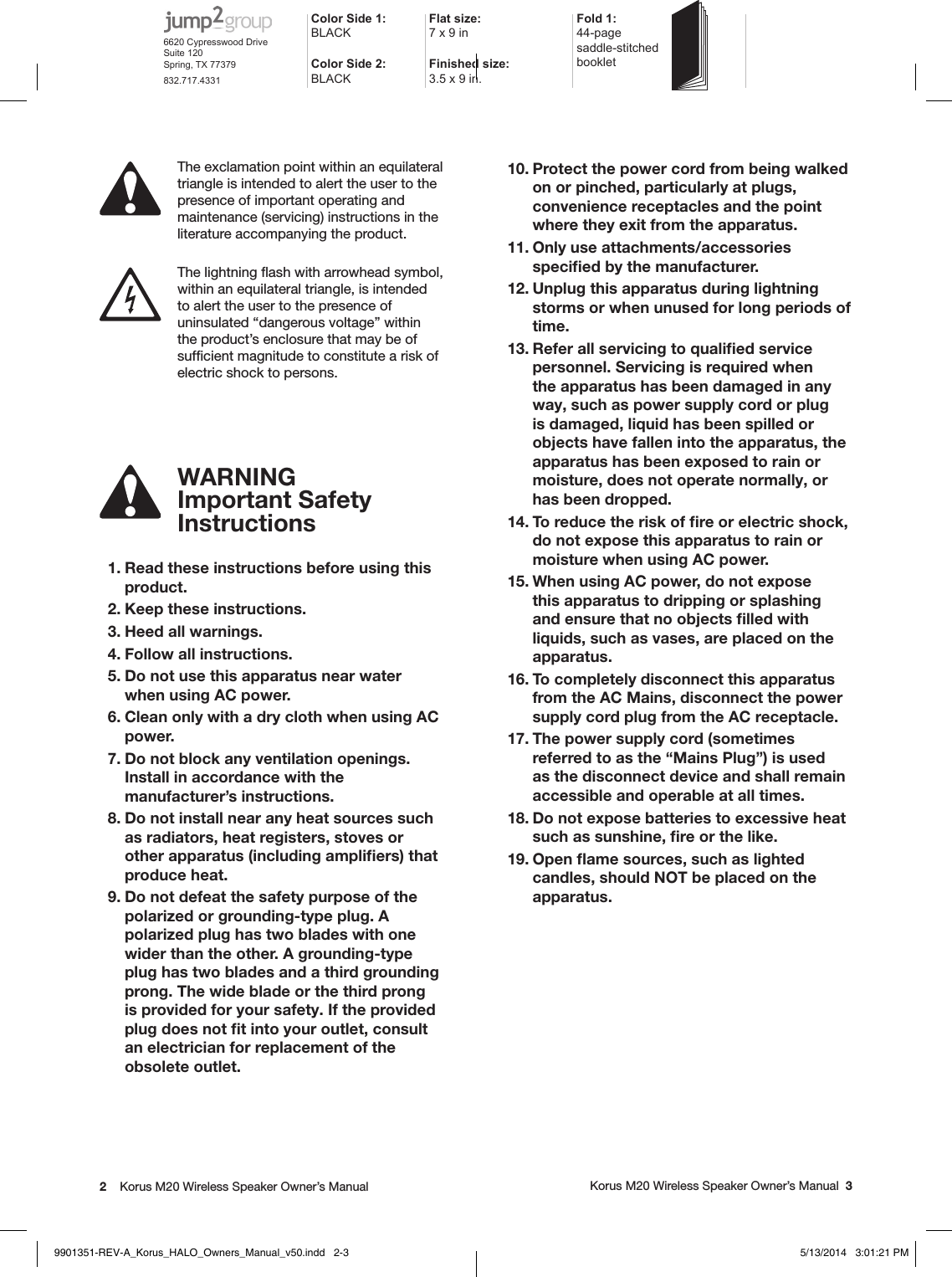 2    Korus M20 Wireless Speaker Owner’s Manual     Korus M20 Wireless Speaker Owner’s Manual  3WARNINGImportant Safety  Instructions 1. Read these instructions before using this product.  2. Keep these instructions.  3. Heed all warnings.  4. Follow all instructions.  5. Do not use this apparatus near water when using AC power.  6. Clean only with a dry cloth when using AC power.  7. Do not block any ventilation openings. Install in accordance with the manufacturer’s instructions.  8. Do not install near any heat sources such as radiators, heat registers, stoves or other apparatus (including ampliﬁers) that  produce heat.  9. Do not defeat the safety purpose of the polarized or grounding-type plug. A  polarized plug has two blades with one wider than the other. A grounding-type plug has two blades and a third grounding prong. The wide blade or the third prong is provided for your safety. If the provided plug does not ﬁt into your outlet, consult an electrician for replacement of the obsolete outlet. 10. Protect the power cord from being walked on or pinched, particularly at plugs, convenience receptacles and the point where they exit from the apparatus. 11. Only use attachments/accessories speciﬁed by the manufacturer. 12. Unplug this apparatus during lightning storms or when unused for long periods of time. 13. Refer all servicing to qualiﬁed service personnel. Servicing is required when the apparatus has been damaged in any way, such as power supply cord or plug is damaged, liquid has been spilled or objects have fallen into the apparatus, the apparatus has been exposed to rain or moisture, does not operate normally, or has been dropped. 14. To reduce the risk of ﬁre or electric shock, do not expose this apparatus to rain or moisture when using AC power.  15. When using AC power, do not expose this apparatus to dripping or splashing and ensure that no objects ﬁlled with liquids, such as vases, are placed on the apparatus. 16. To completely disconnect this apparatus from the AC Mains, disconnect the power supply cord plug from the AC receptacle. 17. The power supply cord (sometimes referred to as the “Mains Plug”) is used as the disconnect device and shall remain accessible and operable at all times.18. Do not expose batteries to excessive heat such as sunshine, ﬁre or the like.19. Open ﬂame sources, such as lighted candles, should NOT be placed on the apparatus. The exclamation point within an equilateral triangle is intended to alert the user to the presence of important operating and maintenance (servicing) instructions in the literature accompanying the product. The lightning ﬂash with arrowhead symbol, within an equilateral triangle, is intended to alert the user to the presence of uninsulated “dangerous voltage” within the product’s enclosure that may be of sufﬁcient magnitude to constitute a risk of electric shock to persons.Color Side 1: BLACKFlat size: 7 x 9 in Fold 1:44-page  saddle-stitched  bookletColor Side 2:BLACKFinished size:  3.5 x 9 in.6620 Cypresswood DriveSuite 120Spring, TX 77379832.717.43319901351-REV-A_Korus_HALO_Owners_Manual_v50.indd   2-3 5/13/2014   3:01:21 PM