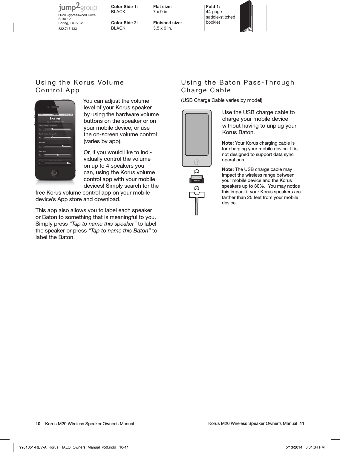 10    Korus M20 Wireless Speaker Owner’s Manual     Korus M20 Wireless Speaker Owner’s Manual  11Using the Baton Pass-Through  Charge Cable (USB Charge Cable varies by model)Use the USB charge cable to  charge your mobile device without having to unplug your Korus Baton.Note: Your Korus charging cable is for charging your mobile device. It is not designed to support data sync operations.Note: The USB charge cable may impact the wireless range between your mobile device and the Korus speakers up to 30%.  You may notice this impact if your Korus speakers are farther than 25 feet from your mobile device.Using the Korus Volume   Control App You can adjust the volume  level of your Korus speaker by using the hardware volume buttons on the speaker or on your mobile device, or use the on-screen volume control (varies by app).Or, if you would like to indi-vidually control the volume on up to 4 speakers you can, using the Korus volume control app with your mobile devices! Simply search for the free Korus volume control app on your mobile device’s App store and download.This app also allows you to label each speaker or Baton to something that is meaningful to you. Simply press “Tap to name this speaker” to label the speaker or press “Tap to name this Baton” to label the Baton.Color Side 1: BLACKFlat size: 7 x 9 in Fold 1:44-page  saddle-stitched  bookletColor Side 2:BLACKFinished size:  3.5 x 9 in.6620 Cypresswood DriveSuite 120Spring, TX 77379832.717.43319901351-REV-A_Korus_HALO_Owners_Manual_v50.indd   10-11 5/13/2014   3:01:34 PM