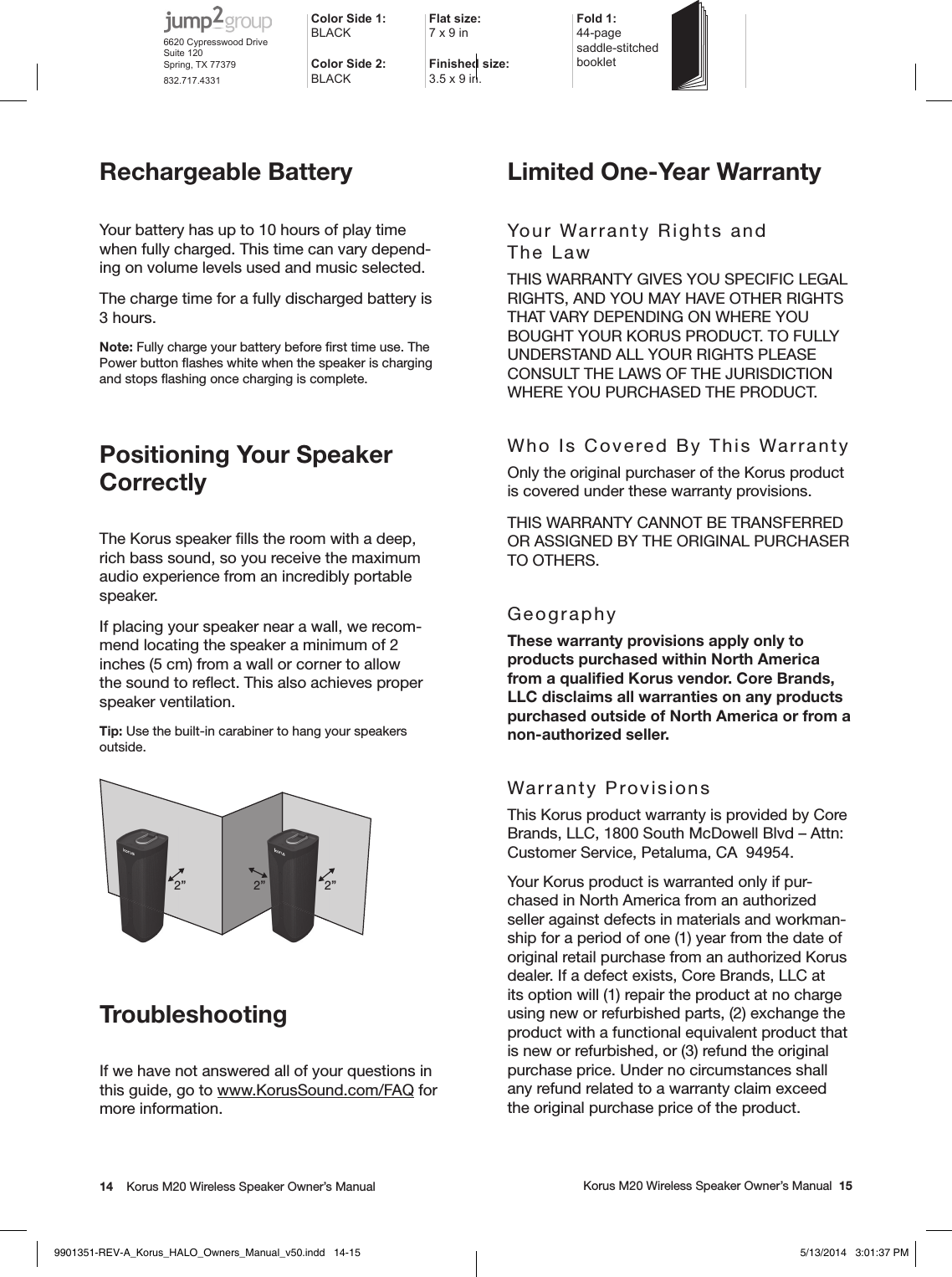 14    Korus M20 Wireless Speaker Owner’s Manual     Korus M20 Wireless Speaker Owner’s Manual  15Rechargeable BatteryYour battery has up to 10 hours of play time when fully charged. This time can vary depend-ing on volume levels used and music selected.The charge time for a fully discharged battery is 3 hours.Note: Fully charge your battery before ﬁrst time use. The Power button ﬂashes white when the speaker is charging and stops ﬂashing once charging is complete.Positioning Your Speaker Correctly The Korus speaker ﬁlls the room with a deep, rich bass sound, so you receive the maximum audio experience from an incredibly portable speaker.If placing your speaker near a wall, we recom-mend locating the speaker a minimum of 2 inches (5 cm) from a wall or corner to allow the sound to reﬂect. This also achieves proper speaker ventilation.Tip: Use the built-in carabiner to hang your speakers outside.2”2” 2”TroubleshootingIf we have not answered all of your questions in this guide, go to www.KorusSound.com/FAQ for more information.Limited One-Year WarrantyYour Warranty Rights and  The LawTHIS WARRANTY GIVES YOU SPECIFIC LEGAL RIGHTS, AND YOU MAY HAVE OTHER RIGHTS THAT VARY DEPENDING ON WHERE YOU BOUGHT YOUR KORUS PRODUCT. TO FULLY UNDERSTAND ALL YOUR RIGHTS PLEASE CONSULT THE LAWS OF THE JURISDICTION WHERE YOU PURCHASED THE PRODUCT.Who Is Covered By This WarrantyOnly the original purchaser of the Korus product is covered under these warranty provisions.THIS WARRANTY CANNOT BE TRANSFERRED OR ASSIGNED BY THE ORIGINAL PURCHASER TO OTHERS.GeographyThese warranty provisions apply only to products purchased within North America from a qualiﬁed Korus vendor. Core Brands, LLC disclaims all warranties on any products purchased outside of North America or from a non-authorized seller.Warranty ProvisionsThis Korus product warranty is provided by Core Brands, LLC, 1800 South McDowell Blvd – Attn: Customer Service, Petaluma, CA  94954.Your Korus product is warranted only if pur-chased in North America from an authorized seller against defects in materials and workman-ship for a period of one (1) year from the date of original retail purchase from an authorized Korus dealer. If a defect exists, Core Brands, LLC at its option will (1) repair the product at no charge using new or refurbished parts, (2) exchange the product with a functional equivalent product that is new or refurbished, or (3) refund the original purchase price. Under no circumstances shall any refund related to a warranty claim exceed the original purchase price of the product.Color Side 1: BLACKFlat size: 7 x 9 in Fold 1:44-page  saddle-stitched  bookletColor Side 2:BLACKFinished size:  3.5 x 9 in.6620 Cypresswood DriveSuite 120Spring, TX 77379832.717.43319901351-REV-A_Korus_HALO_Owners_Manual_v50.indd   14-15 5/13/2014   3:01:37 PM