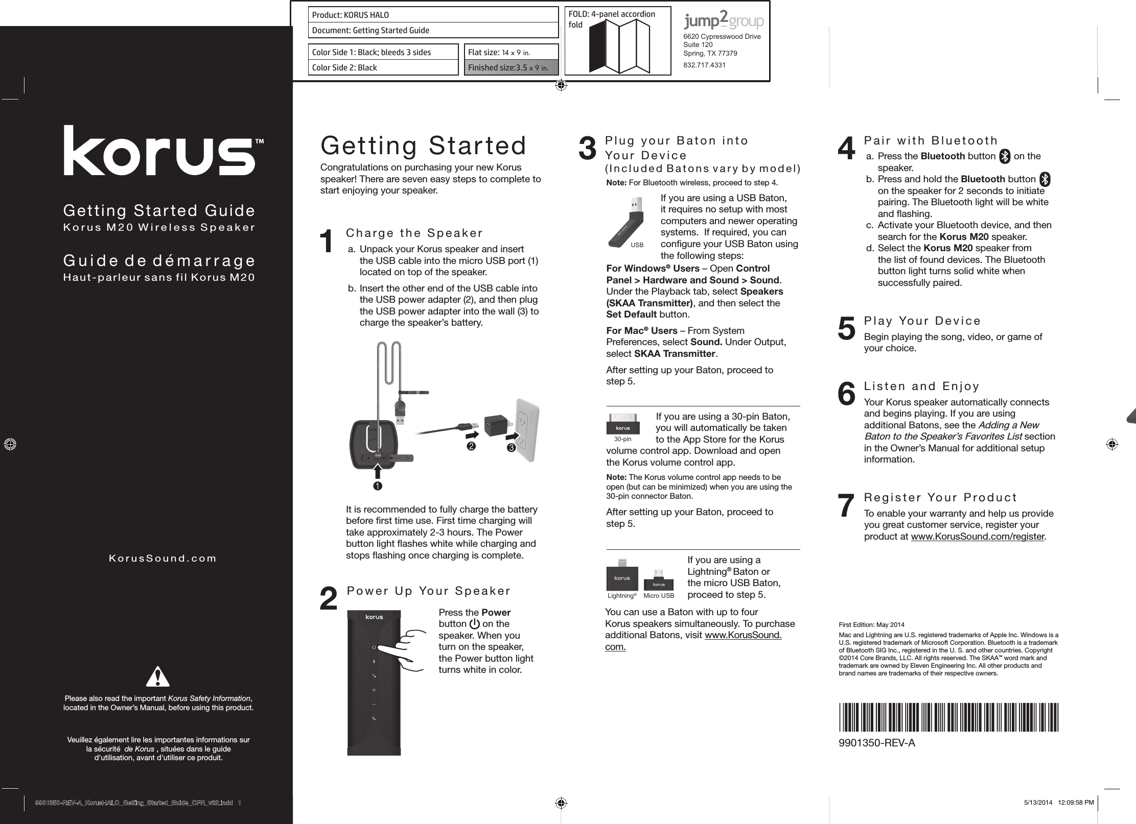 Product: KORUS HALO FOLD: 4-panel accordion fold 6620 Cypresswood DriveSuite 120Spring, TX 77379832.717.4331Document: Getting Started GuideColor Side 1: Black; bleeds 3 sides  Flat size: 14 x 9 in.Color Side 2: Black Finished size:3.5 x 9 in.  Getting Started GuideKorus M20 Wireless SpeakerGuide de démarrageHaut-parleur sans fil Korus M20KorusSound.comPlease also read the important Korus Safety Information,  located in the Owner’s Manual, before using this product. Veuillez également lire les importantes informations sur  la sécurité  de Korus , situées dans le guide  d&apos;utilisation, avant d&apos;utiliser ce produit. First Edition: May 2014Mac and Lightning are U.S. registered trademarks of Apple Inc. Windows is a U.S. registered trademark of Microsoft Corporation. Bluetooth is a trademark of Bluetooth SIG Inc., registered in the U. S. and other countries. Copyright ©2014 Core Brands, LLC. All rights reserved. The SKAA™ word mark and trademark are owned by Eleven Engineering Inc. All other products and brand names are trademarks of their respective owners.9901350-REV-ALightning®Micro USB30-pinUSBGetting StartedCongratulations on purchasing your new Korus speaker! There are seven easy steps to complete to start enjoying your speaker.1 Charge the Speakera. Unpack your Korus speaker and insert the USB cable into the micro USB port (1) located on top of the speaker.b. Insert the other end of the USB cable into the USB power adapter (2), and then plug the USB power adapter into the wall (3) to charge the speaker’s battery. 231It is recommended to fully charge the battery before ﬁrst time use. First time charging will take approximately 2-3 hours. The Power button light ﬂashes white while charging and stops ﬂashing once charging is complete.2Power Up Your SpeakerPress the Power button   on the speaker. When you turn on the speaker, the Power button light turns white in color.3 Plug your Baton into    Your  Device   (Included Batons vary by model)Note: For Bluetooth wireless, proceed to step 4.Lightning®Micro USB30-pinUSBIf you are using a USB Baton, it requires no setup with most computers and newer operating systems.  If required, you can conﬁgure your USB Baton using the following steps:For Windows® Users – Open Control Panel &gt; Hardware and Sound &gt; Sound. Under the Playback tab, select Speakers (SKAA Transmitter), and then select the Set Default button.For Mac® Users – From System Preferences, select Sound. Under Output, select SKAA Transmitter. After setting up your Baton, proceed to  step 5.If you are using a 30-pin Baton, you will automatically be taken to the App Store for the Korus volume control app. Download and open the Korus volume control app.Note: The Korus volume control app needs to be open (but can be minimized) when you are using the 30-pin connector Baton.After setting up your Baton, proceed to  step 5.Lightning®USBMicro USB30-pinIf you are using a Lightning® Baton or the micro USB Baton, proceed to step 5.You can use a Baton with up to four  Korus speakers simultaneously. To purchase additional Batons, visit www.KorusSound.com.4 Pair with Bluetootha. Press the Bluetooth button   on the speaker.b. Press and hold the Bluetooth button   on the speaker for 2 seconds to initiate pairing. The Bluetooth light will be white and ﬂashing.c. Activate your Bluetooth device, and then search for the Korus M20 speaker.d. Select the Korus M20 speaker from the list of found devices. The Bluetooth button light turns solid white when successfully paired.5  Play Your DeviceBegin playing the song, video, or game of your choice.6  Listen and EnjoyYour Korus speaker automatically connects and begins playing. If you are using additional Batons, see the Adding a New Baton to the Speaker’s Favorites List section in the Owner’s Manual for additional setup information.7  Register Your ProductTo enable your warranty and help us provide you great customer service, register your product at www.KorusSound.com/register.Lightning®Micro USB30-pinUSB9901350-REV-A_KorusHALO_Getting_Started_Guide_CFR_v32.indd   1 5/13/2014   12:09:58 PM