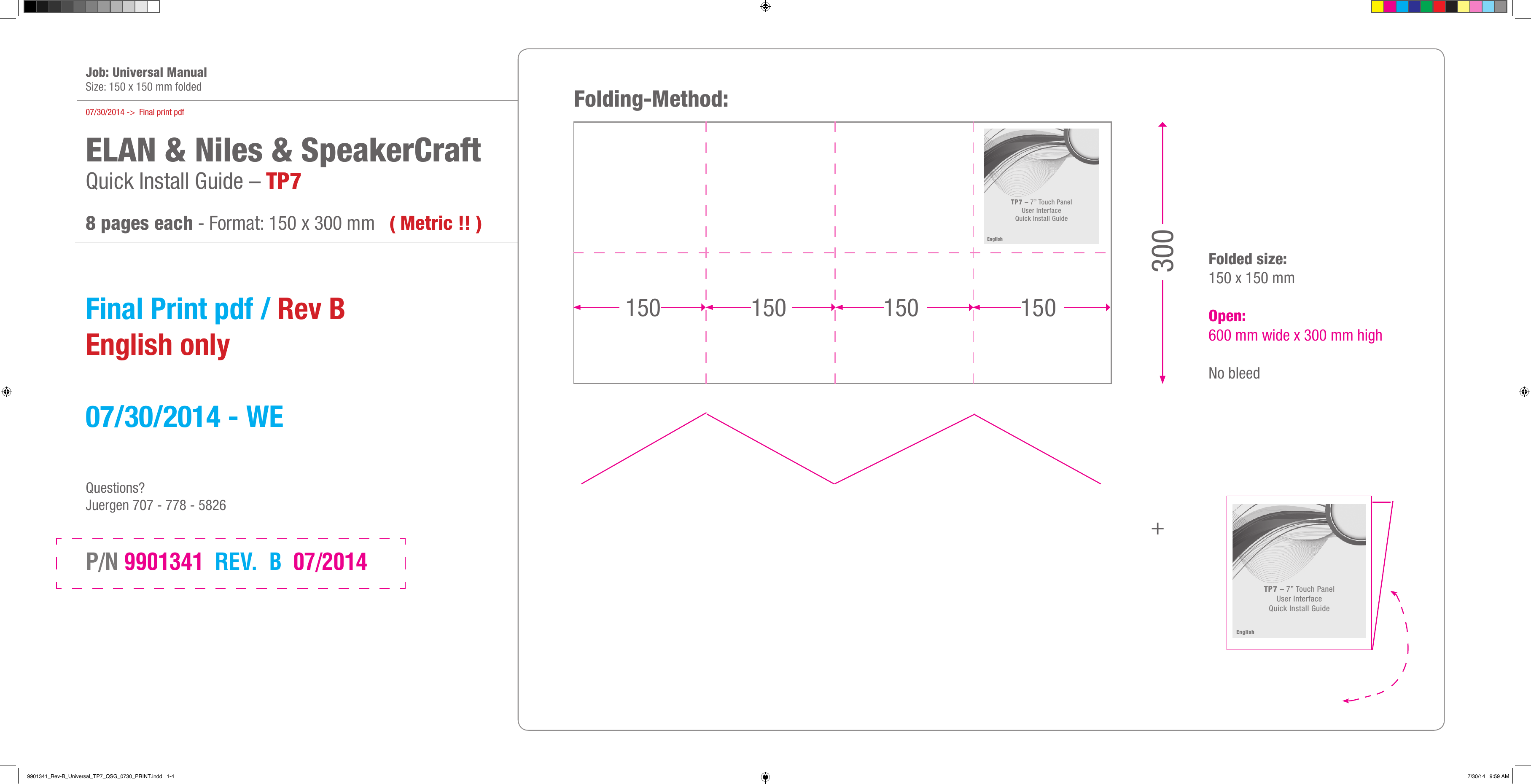   Job: Universal ManualSize: 150 x 150 mm folded07/30/2014 -&gt;  Final print pdfELAN &amp; Niles &amp; SpeakerCraft Quick Install Guide – TP7 8 pages each - Format: 150 x 300 mm   ( Metric !! )  Final Print pdf / Rev B  English only  07/30/2014 - WE    Questions?Juergen 707 - 778 - 5826P/N 9901341  REV.  B  07/2014 +Folding-Method:Folded size: 150 x 150 mm  Open:  600 mm wide x 300 mm high  No bleed 150 150 150 150 300TP7 – 7” Touch Panel  User Interface Quick Install GuideEnglishTP7 – 7” Touch Panel  User Interface Quick Install GuideEnglish9901341_Rev-B_Universal_TP7_QSG_0730_PRINT.indd   1-4 7/30/14   9:59 AM
