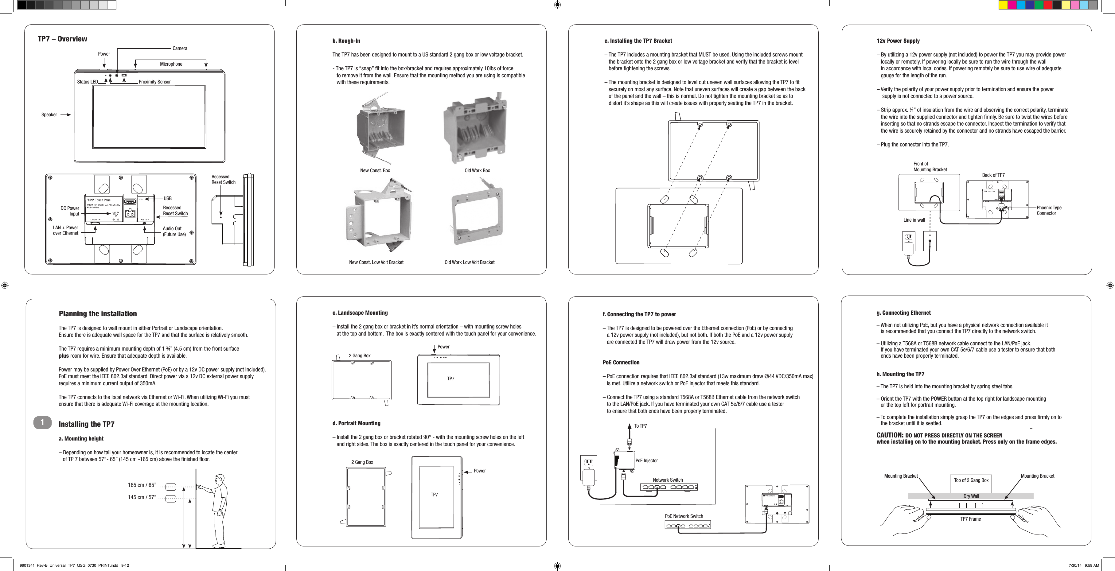 F-1-A             Planning the installation1New Const. Box                   Old Work Box                  b. Rough-InThe TP7 has been designed to mount to a US standard 2 gang box or low voltage bracket.  - The TP7 is “snap” ﬁt into the box/bracket and requires approximately 10lbs of force     to remove it from the wall. Ensure that the mounting method you are using is compatible     with these requirements.c. Landscape Mounting– Install the 2 gang box or bracket in it’s normal orientation – with mounting screw holes     at the top and bottom.  The box is exactly centered with the touch panel for your convenience.d. Portrait Mounting – Install the 2 gang box or bracket rotated 90° - with the mounting screw holes on the left     and right sides. The box is exactly centered in the touch panel for your convenience.e. Installing the TP7 Bracket– The TP7 includes a mounting bracket that MUST be used. Using the included screws mount    the bracket onto the 2 gang box or low voltage bracket and verify that the bracket is level    before tightening the screws.– The mounting bracket is designed to level out uneven wall surfaces allowing the TP7 to ﬁt    securely on most any surface. Note that uneven surfaces will create a gap between the back    of the panel and the wall – this is normal. Do not tighten the mounting bracket so as to    distort it’s shape as this will create issues with properly seating the TP7 in the bracket.12v Power Supply – By utilizing a 12v power supply (not included) to power the TP7 you may provide power      locally or remotely. If powering locally be sure to run the wire through the wall     in accordance with local codes. If powering remotely be sure to use wire of adequate    gauge for the length of the run. – Verify the polarity of your power supply prior to termination and ensure the power      supply is not connected to a power source. – Strip approx. ¼” of insulation from the wire and observing the correct polarity, terminate     the wire into the supplied connector and tighten ﬁrmly. Be sure to twist the wires before    inserting so that no strands escape the connector. Inspect the termination to verify that     the wire is securely retained by the connector and no strands have escaped the barrier.  – Plug the connector into the TP7.f. Connecting the TP7 to power– The TP7 is designed to be powered over the Ethernet connection (PoE) or by connecting     a 12v power supply (not included), but not both. If both the PoE and a 12v power supply     are connected the TP7 will draw power from the 12v source. PoE Connection – PoE connection requires that IEEE 802.3af standard (13w maximum draw @44 VDC/350mA max)    is met. Utilize a network switch or PoE injector that meets this standard.  – Connect the TP7 using a standard T568A or T568B Ethernet cable from the network switch     to the LAN/PoE jack. If you have terminated your own CAT 5e/6/7 cable use a tester     to ensure that both ends have been properly terminated.g. Connecting Ethernet – When not utilizing PoE, but you have a physical network connection available it     is recommended that you connect the TP7 directly to the network switch. – Utilizing a T568A or T568B network cable connect to the LAN/PoE jack.     If you have terminated your own CAT 5e/6/7 cable use a tester to ensure that both     ends have been properly terminated.h. Mounting the TP7– The TP7 is held into the mounting bracket by spring steel tabs.  – Orient the TP7 with the POWER button at the top right for landscape mounting     or the top left for portrait mounting. – To complete the installation simply grasp the TP7 on the edges and press ﬁrmly on to     the bracket until it is seatled. CAUTION: DO NOT PRESS DIRECTLY ON THE SCREEN  when installing on to the mounting bracket. Press only on the frame edges.The TP7 is designed to wall mount in either Portrait or Landscape orientation.   Ensure there is adequate wall space for the TP7 and that the surface is relatively smooth. The TP7 requires a minimum mounting depth of 1 ¾” (4.5 cm) from the front surface  plus room for wire. Ensure that adequate depth is available. Power may be supplied by Power Over Ethernet (PoE) or by a 12v DC power supply (not included).  PoE must meet the IEEE 802.3af standard. Direct power via a 12v DC external power supply requires a minimum current output of 350mA.The TP7 connects to the local network via Ethernet or Wi-Fi. When utilizing Wi-Fi you must  ensure that there is adequate Wi-Fi coverage at the mounting location.Installing the TP7 a. Mounting height – Depending on how tall your homeowner is, it is recommended to locate the center     of TP 7 between 57”- 65” (145 cm -165 cm) above the ﬁnished ﬂoor. 165 cm / 65”145 cm / 57”New Const. Low Volt Bracket Old Work Low Volt BracketTP7 – OverviewUSBDC Power InputLAN + Power  over EthernetNetwork SwitchPoE InjectorAudio Out (Future Use)PowerMicrophoneCameraStatus LEDSpeakerProximity SensorPowerPowerRecessed Reset SwitchTP7 Touch PanelF-2TP7 Touch PanelF-1-BPoE Network Switch2 Gang Box2 Gang BoxTP7TP7Phoenix TypeConnectorBack of TP7Front of  Mounting BracketLine in wallRecessed Reset SwitchTo TP7 Mounting BracketTP7 FrameTop of 2 Gang BoxMounting BracketDry Wall9901341_Rev-B_Universal_TP7_QSG_0730_PRINT.indd   9-12 7/30/14   9:59 AM