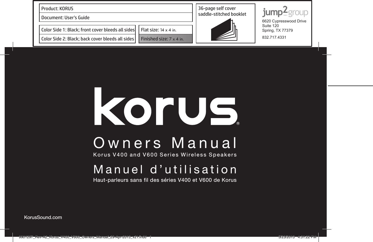 Product: KORUS 36-page self cover  saddle-stitched booklet  6620 Cypresswood DriveSuite 120Spring, TX 77379832.717.4331Document: User’s GuideColor Side 1: Black; front cover bleeds all sides  Flat size: 14 x 4 in.Color Side 2: Black; back cover bleeds all sides Finished size: 7 x 4 in.  Owners ManualKorus V400 and V600 Series Wireless SpeakersManuel d’utilisationHaut-parleurs sans fil des séries V400 et V600 de KorusKorusSound.com9901297_Rev-A2_Korus_V400_V600_Owners_Manual_29-Apr-2013_v21.indd   1 5/23/2013   4:31:22 PM