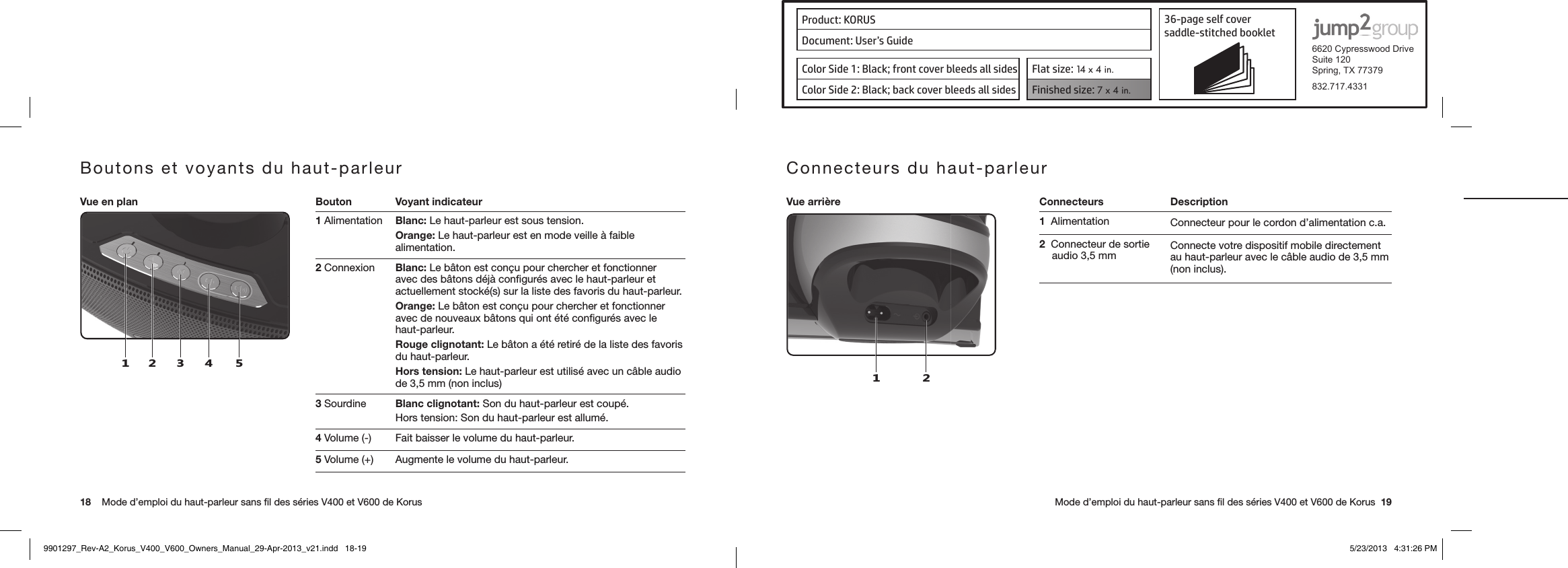 Product: KORUS 36-page self cover  saddle-stitched booklet  6620 Cypresswood DriveSuite 120Spring, TX 77379832.717.4331Document: User’s GuideColor Side 1: Black; front cover bleeds all sides  Flat size: 14 x 4 in.Color Side 2: Black; back cover bleeds all sides Finished size: 7 x 4 in.  18    Mode d’emploi du haut-parleur sans ﬁl des séries V400 et V600 de Korus      Mode d’emploi du haut-parleur sans ﬁl des séries V400 et V600 de Korus  19Boutons et voyants du haut-parleurVue en plan Bouton Voyant indicateur124531 Alimentation Blanc: Le haut-parleur est sous tension.Orange: Le haut-parleur est en mode veille à faible alimentation.2 Connexion Blanc: Le bâton est conçu pour chercher et fonctionner avec des bâtons déjà conﬁgurés avec le haut-parleur et actuellement stocké(s) sur la liste des favoris du haut-parleur.Orange: Le bâton est conçu pour chercher et fonctionner avec de nouveaux bâtons qui ont été conﬁgurés avec le haut-parleur.Rouge clignotant: Le bâton a été retiré de la liste des favoris du haut-parleur.Hors tension: Le haut-parleur est utilisé avec un câble audio de 3,5 mm (non inclus)3 Sourdine Blanc clignotant: Son du haut-parleur est coupé.Hors tension: Son du haut-parleur est allumé.4 Volume (-) Fait baisser le volume du haut-parleur.5 Volume (+) Augmente le volume du haut-parleur.Connecteurs du haut-parleur Vue arrière Connecteurs Description1 21  Alimentation Connecteur pour le cordon d’alimentation c.a.2  Connecteur de sortie audio 3,5 mm Connecte votre dispositif mobile directement au haut-parleur avec le câble audio de 3,5 mm (non inclus).9901297_Rev-A2_Korus_V400_V600_Owners_Manual_29-Apr-2013_v21.indd   18-19 5/23/2013   4:31:26 PM