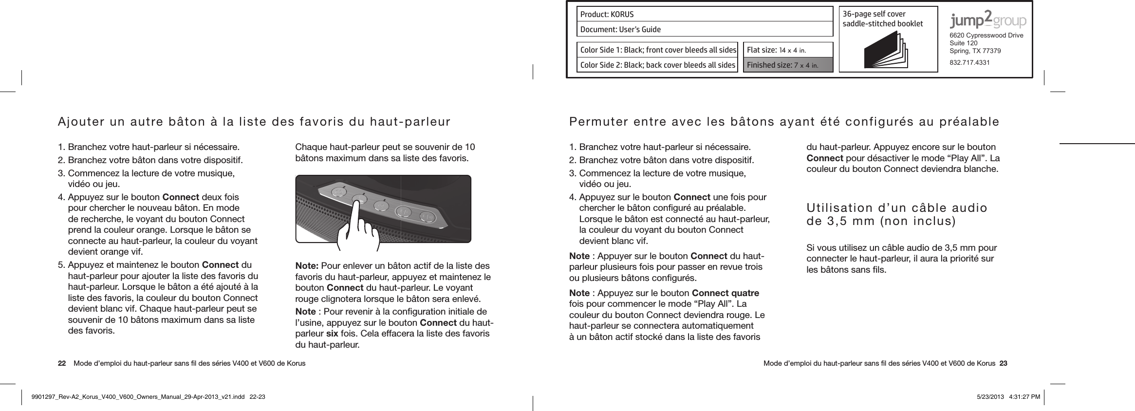 Product: KORUS 36-page self cover  saddle-stitched booklet  6620 Cypresswood DriveSuite 120Spring, TX 77379832.717.4331Document: User’s GuideColor Side 1: Black; front cover bleeds all sides  Flat size: 14 x 4 in.Color Side 2: Black; back cover bleeds all sides Finished size: 7 x 4 in.  22    Mode d’emploi du haut-parleur sans ﬁl des séries V400 et V600 de Korus      Mode d’emploi du haut-parleur sans ﬁl des séries V400 et V600 de Korus  23Ajouter un autre bâton à la liste des favoris du haut-parleur1. Branchez votre haut-parleur si nécessaire.2. Branchez votre bâton dans votre dispositif.3. Commencez la lecture de votre musique, vidéo ou jeu.4. Appuyez sur le bouton Connect deux fois pour chercher le nouveau bâton. En mode de recherche, le voyant du bouton Connect prend la couleur orange. Lorsque le bâton se connecte au haut-parleur, la couleur du voyant devient orange vif.5. Appuyez et maintenez le bouton Connect du haut-parleur pour ajouter la liste des favoris du haut-parleur. Lorsque le bâton a été ajouté à la liste des favoris, la couleur du bouton Connect devient blanc vif. Chaque haut-parleur peut se souvenir de 10 bâtons maximum dans sa liste des favoris.Chaque haut-parleur peut se souvenir de 10 bâtons maximum dans sa liste des favoris.Note: Pour enlever un bâton actif de la liste des favoris du haut-parleur, appuyez et maintenez le bouton Connect du haut-parleur. Le voyant rouge clignotera lorsque le bâton sera enlevé.Note : Pour revenir à la conﬁguration initiale de l’usine, appuyez sur le bouton Connect du haut-parleur six fois. Cela effacera la liste des favoris du haut-parleur.Permuter entre avec les bâtons ayant été configurés au préalable1. Branchez votre haut-parleur si nécessaire.2. Branchez votre bâton dans votre dispositif.3. Commencez la lecture de votre musique, vidéo ou jeu.4. Appuyez sur le bouton Connect une fois pour chercher le bâton conﬁguré au préalable. Lorsque le bâton est connecté au haut-parleur, la couleur du voyant du bouton Connect devient blanc vif.Note : Appuyer sur le bouton Connect du haut-parleur plusieurs fois pour passer en revue trois ou plusieurs bâtons conﬁgurés.Note : Appuyez sur le bouton Connect quatre fois pour commencer le mode “Play All”. La couleur du bouton Connect deviendra rouge. Le haut-parleur se connectera automatiquement à un bâton actif stocké dans la liste des favoris du haut-parleur. Appuyez encore sur le bouton Connect pour désactiver le mode “Play All”. La couleur du bouton Connect deviendra blanche.Utilisation d’un câble audio de 3,5 mm (non inclus)Si vous utilisez un câble audio de 3,5 mm pour connecter le haut-parleur, il aura la priorité sur les bâtons sans ﬁls. 9901297_Rev-A2_Korus_V400_V600_Owners_Manual_29-Apr-2013_v21.indd   22-23 5/23/2013   4:31:27 PM