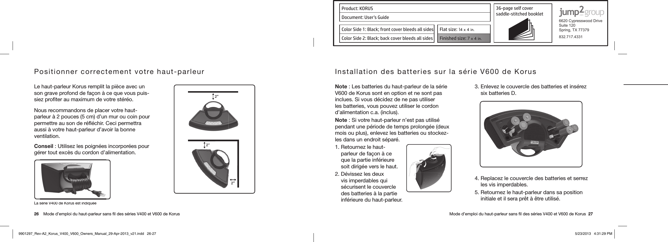 Product: KORUS 36-page self cover  saddle-stitched booklet  6620 Cypresswood DriveSuite 120Spring, TX 77379832.717.4331Document: User’s GuideColor Side 1: Black; front cover bleeds all sides  Flat size: 14 x 4 in.Color Side 2: Black; back cover bleeds all sides Finished size: 7 x 4 in.  26    Mode d’emploi du haut-parleur sans ﬁl des séries V400 et V600 de Korus      Mode d’emploi du haut-parleur sans ﬁl des séries V400 et V600 de Korus  27La série V400 de Korus est indiquéePositionner correctement votre haut-parleur  Le haut-parleur Korus remplit la pièce avec un son grave profond de façon à ce que vous puis-siez proﬁter au maximum de votre stéréo.Nous recommandons de placer votre haut-parleur à 2 pouces (5 cm) d’un mur ou coin pour permettre au son de réﬂéchir. Ceci permettra aussi à votre haut-parleur d’avoir la bonne ventilation.Conseil : Utilisez les poignées incorporées pour gérer tout excès du cordon d’alimentation. 2”2”2”2”2Installation des batteries sur la série V600 de Korus Note : Les batteries du haut-parleur de la série V600 de Korus sont en option et ne sont pas inclues. Si vous décidez de ne pas utiliser les batteries, vous pouvez utiliser le cordon d’alimentation c.a. (inclus).Note : Si votre haut-parleur n’est pas utilisé pendant une période de temps prolongée (deux mois ou plus), enlevez les batteries ou stockez-les dans un endroit séparé.1. Retournez le haut-parleur de façon à ce que la partie inférieure soit dirigée vers le haut.2. Dévissez les deux vis imperdables qui sécurisent le couvercle des batteries à la partie inférieure du haut-parleur.3. Enlevez le couvercle des batteries et insérez six batteries D. 4. Replacez le couvercle des batteries et serrez les vis imperdables.5. Retournez le haut-parleur dans sa position initiale et il sera prêt à être utilisé.9901297_Rev-A2_Korus_V400_V600_Owners_Manual_29-Apr-2013_v21.indd   26-27 5/23/2013   4:31:29 PM