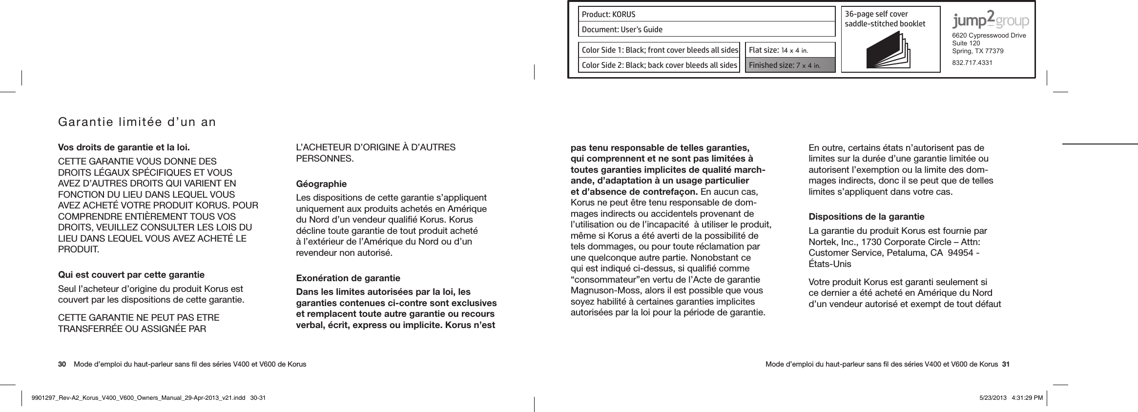 Product: KORUS 36-page self cover  saddle-stitched booklet  6620 Cypresswood DriveSuite 120Spring, TX 77379832.717.4331Document: User’s GuideColor Side 1: Black; front cover bleeds all sides  Flat size: 14 x 4 in.Color Side 2: Black; back cover bleeds all sides Finished size: 7 x 4 in.  30    Mode d’emploi du haut-parleur sans ﬁl des séries V400 et V600 de Korus      Mode d’emploi du haut-parleur sans ﬁl des séries V400 et V600 de Korus  31Garantie limitée d’un anVos droits de garantie et la loi.CETTE GARANTIE VOUS DONNE DES DROITSLÉGAUXSPÉCIFIQUESETVOUSAVEZ D’AUTRES DROITS QUI VARIENT EN FONCTION DU LIEU DANS LEQUEL VOUS AVEZACHETÉVOTREPRODUITKORUS.POURCOMPRENDRE ENTIÈREMENT TOUS VOS DROITS, VEUILLEZ CONSULTER LES LOIS DU LIEUDANSLEQUELVOUSAVEZACHETÉLEPRODUIT.Qui est couvert par cette garantieSeul l’acheteur d’origine du produit Korus est couvert par les dispositions de cette garantie.CETTE GARANTIE NE PEUT PAS ETRE TRANSFERRÉEOUASSIGNÉEPARL’ACHETEUR D’ORIGINE À D’AUTRES PERSONNES.GéographieLes dispositions de cette garantie s’appliquent uniquement aux produits achetés en Amérique du Nord d’un vendeur qualiﬁé Korus. Korus décline toute garantie de tout produit acheté à l’extérieur de l’Amérique du Nord ou d’un revendeur non autorisé.Exonération de garantieDans les limites autorisées par la loi, les garanties contenues ci-contre sont exclusives et remplacent toute autre garantie ou recours verbal, écrit, express ou implicite. Korus n’est pas tenu responsable de telles garanties, qui comprennent et ne sont pas limitées à toutes garanties implicites de qualité march-ande, d’adaptation à un usage particulier et d’absence de contrefaçon. En aucun cas, Korus ne peut être tenu responsable de dom-mages indirects ou accidentels provenant de l’utilisation ou de l’incapacité  à utiliser le produit, même si Korus a été averti de la possibilité de tels dommages, ou pour toute réclamation par une quelconque autre partie. Nonobstant ce qui est indiqué ci-dessus, si qualiﬁé comme “consommateur”en vertu de l’Acte de garantie Magnuson-Moss, alors il est possible que vous soyez habilité à certaines garanties implicites autorisées par la loi pour la période de garantie. En outre, certains états n’autorisent pas de limites sur la durée d’une garantie limitée ou autorisent l’exemption ou la limite des dom-mages indirects, donc il se peut que de telles limites s’appliquent dans votre cas.Dispositions de la garantieLa garantie du produit Korus est fournie par Nortek, Inc., 1730 Corporate Circle – Attn: Customer Service, Petaluma, CA  94954 - États-UnisVotre produit Korus est garanti seulement si ce dernier a été acheté en Amérique du Nord d’un vendeur autorisé et exempt de tout défaut 9901297_Rev-A2_Korus_V400_V600_Owners_Manual_29-Apr-2013_v21.indd   30-31 5/23/2013   4:31:29 PM