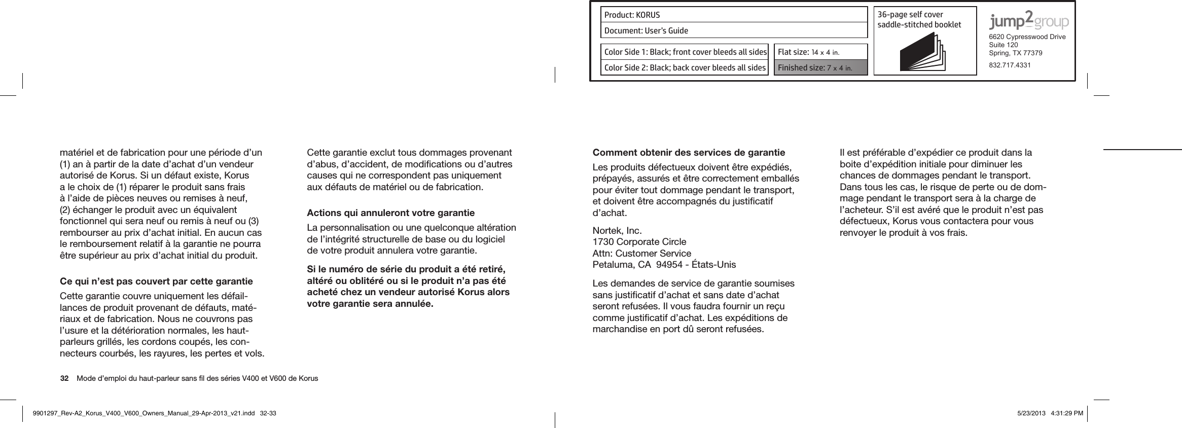 Product: KORUS 36-page self cover  saddle-stitched booklet  6620 Cypresswood DriveSuite 120Spring, TX 77379832.717.4331Document: User’s GuideColor Side 1: Black; front cover bleeds all sides  Flat size: 14 x 4 in.Color Side 2: Black; back cover bleeds all sides Finished size: 7 x 4 in.  32    Mode d’emploi du haut-parleur sans ﬁl des séries V400 et V600 de Korus matériel et de fabrication pour une période d’un (1) an à partir de la date d’achat d’un vendeur autorisé de Korus. Si un défaut existe, Korus a le choix de (1) réparer le produit sans frais à l’aide de pièces neuves ou remises à neuf, (2) échanger le produit avec un équivalent  fonctionnel qui sera neuf ou remis à neuf ou (3) rembourser au prix d’achat initial. En aucun cas le remboursement relatif à la garantie ne pourra être supérieur au prix d’achat initial du produit.Ce qui n’est pas couvert par cette garantieCette garantie couvre uniquement les défail-lances de produit provenant de défauts, maté-riaux et de fabrication. Nous ne couvrons pas l’usure et la détérioration normales, les haut-parleurs grillés, les cordons coupés, les con-necteurs courbés, les rayures, les pertes et vols. Cette garantie exclut tous dommages provenant d’abus, d’accident, de modiﬁcations ou d’autres causes qui ne correspondent pas uniquement aux défauts de matériel ou de fabrication.Actions qui annuleront votre garantieLa personnalisation ou une quelconque altération de l’intégrité structurelle de base ou du logiciel de votre produit annulera votre garantie.Si le numéro de série du produit a été retiré, altéré ou oblitéré ou si le produit n’a pas été acheté chez un vendeur autorisé Korus alors votre garantie sera annulée.Comment obtenir des services de garantieLes produits défectueux doivent être expédiés, prépayés, assurés et être correctement emballés pour éviter tout dommage pendant le transport, et doivent être accompagnés du justiﬁcatif d’achat.Nortek, Inc.1730 Corporate CircleAttn: Customer ServicePetaluma,CA94954-États-UnisLes demandes de service de garantie soumises sans justiﬁcatif d’achat et sans date d’achat seront refusées. Il vous faudra fournir un reçu comme justiﬁcatif d’achat. Les expéditions de marchandise en port dû seront refusées.Il est préférable d’expédier ce produit dans la boite d’expédition initiale pour diminuer les chances de dommages pendant le transport. Dans tous les cas, le risque de perte ou de dom-mage pendant le transport sera à la charge de l’acheteur. S’il est avéré que le produit n’est pas défectueux, Korus vous contactera pour vous renvoyer le produit à vos frais.9901297_Rev-A2_Korus_V400_V600_Owners_Manual_29-Apr-2013_v21.indd   32-33 5/23/2013   4:31:29 PM