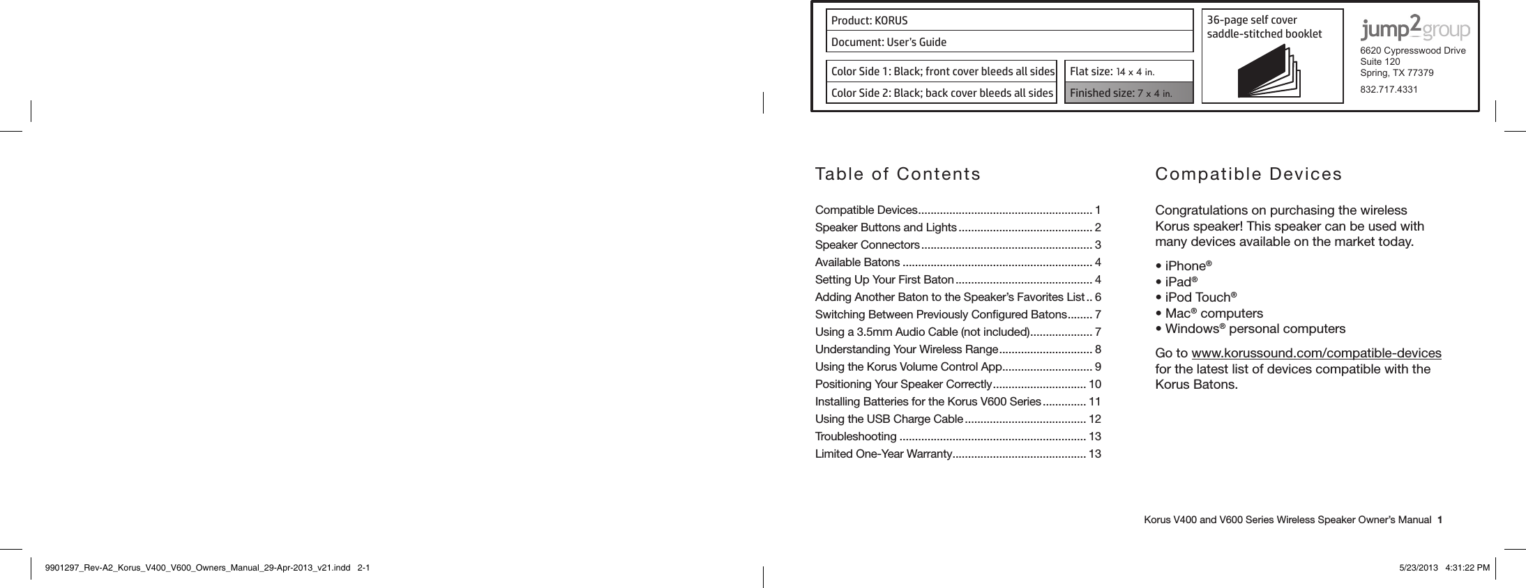Product: KORUS 36-page self cover  saddle-stitched booklet  6620 Cypresswood DriveSuite 120Spring, TX 77379832.717.4331Document: User’s GuideColor Side 1: Black; front cover bleeds all sides  Flat size: 14 x 4 in.Color Side 2: Black; back cover bleeds all sides Finished size: 7 x 4 in.    Korus V400 and V600 Series Wireless Speaker Owner’s Manual  1Table of ContentsCompatible Devices ........................................................ 1Speaker Buttons and Lights ........................................... 2Speaker Connectors ....................................................... 3Available Batons ............................................................. 4Setting Up Your First Baton ............................................ 4Adding Another Baton to the Speaker’s Favorites List .. 6Switching Between Previously Conﬁgured Batons ........ 7Using a 3.5mm Audio Cable (not included) .................... 7Understanding Your Wireless Range .............................. 8Using the Korus Volume Control App ............................. 9Positioning Your Speaker Correctly .............................. 10Installing Batteries for the Korus V600 Series .............. 11Using the USB Charge Cable ....................................... 12Troubleshooting ............................................................ 13Limited One-Year Warranty ........................................... 13 Compatible DevicesCongratulations on purchasing the wireless Korus speaker! This speaker can be used with many devices available on the market today.•iPhone®•iPad®•iPodTouch®•Mac® computers•Windows® personal computersGo to www.korussound.com/compatible-devices for the latest list of devices compatible with the Korus Batons.9901297_Rev-A2_Korus_V400_V600_Owners_Manual_29-Apr-2013_v21.indd   2-1 5/23/2013   4:31:22 PM