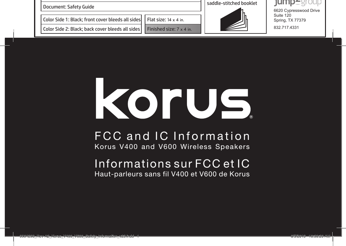 Owners  ManualKorus  V400  and  V600  Wireless  SpeakersManuel d&apos;utilisationHaut-parleurs sans ﬁl V400 et V600 de KorusProduct: KORUS 16-page self cover  saddle-stitched booklet  6620 Cypresswood DriveSuite 120Spring, TX 77379832.717.4331Document: Safety GuideColor Side 1: Black; front cover bleeds all sides  Flat size: 14 x 4 in.Color Side 2: Black; back cover bleeds all sides Finished size: 7 x 4 in.  FCC and IC InformationKorus V400 and V600 Wireless SpeakersInformations sur FCC et ICHaut-parleurs sans fil V400 et V600 de Korus9901298_Rev-A2_Korus_V400_V600_Safety_Information_v23.indd   1 6/5/2013   10:30:20 AM