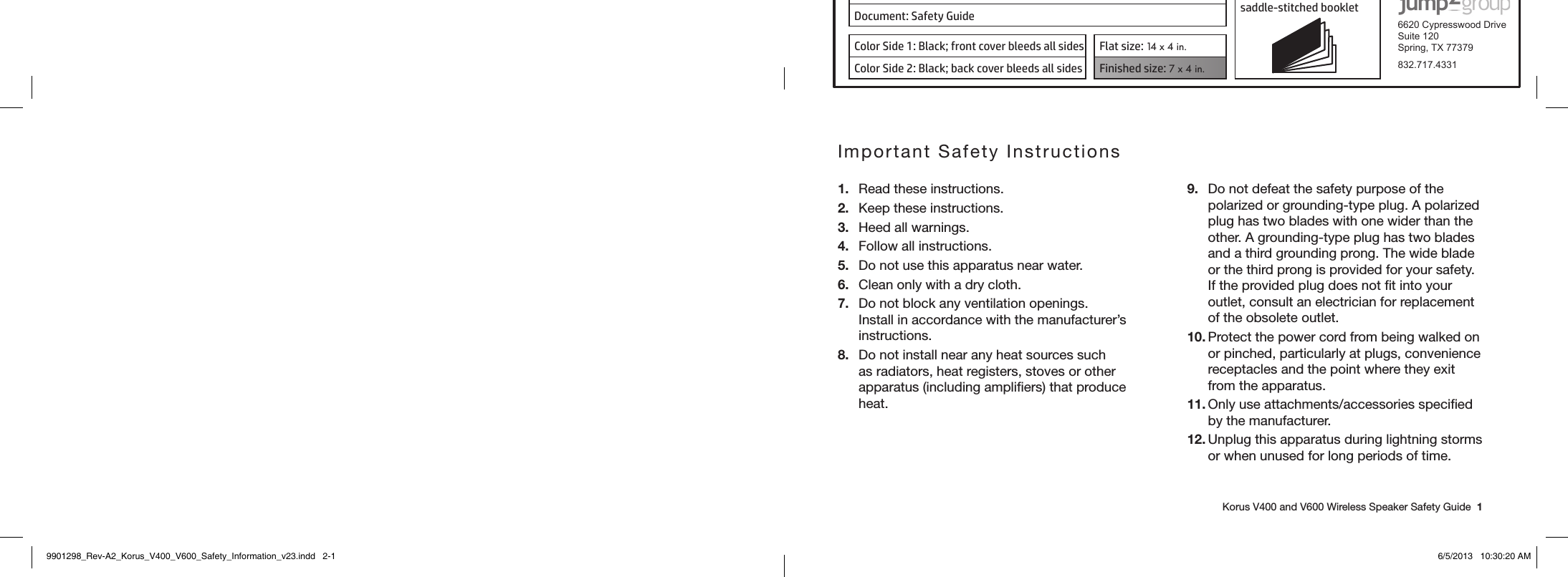 Product: KORUS 16-page self cover  saddle-stitched booklet  6620 Cypresswood DriveSuite 120Spring, TX 77379832.717.4331Document: Safety GuideColor Side 1: Black; front cover bleeds all sides  Flat size: 14 x 4 in.Color Side 2: Black; back cover bleeds all sides Finished size: 7 x 4 in.    Korus V400 and V600 Wireless Speaker Safety Guide  1Important Safety Instructions1.  Read these instructions.2.  Keep these instructions.3.  Heed all warnings.4.  Follow all instructions.5.  Do not use this apparatus near water.6.  Clean only with a dry cloth.7.  Do not block any ventilation openings. Install in accordance with the manufacturer’s instructions.8.  Do not install near any heat sources such as radiators, heat registers, stoves or other apparatus (including ampliﬁers) that produce heat.9.  Do not defeat the safety purpose of the polarized or grounding-type plug. A polarized plug has two blades with one wider than the other. A grounding-type plug has two blades and a third grounding prong. The wide blade or the third prong is provided for your safety. If the provided plug does not ﬁt into your outlet, consult an electrician for replacement of the obsolete outlet.10. Protect the power cord from being walked on or pinched, particularly at plugs, convenience receptacles and the point where they exit from the apparatus.11. Only use attachments/accessories speciﬁed by the manufacturer.12. Unplug this apparatus during lightning storms or when unused for long periods of time.9901298_Rev-A2_Korus_V400_V600_Safety_Information_v23.indd   2-1 6/5/2013   10:30:20 AM