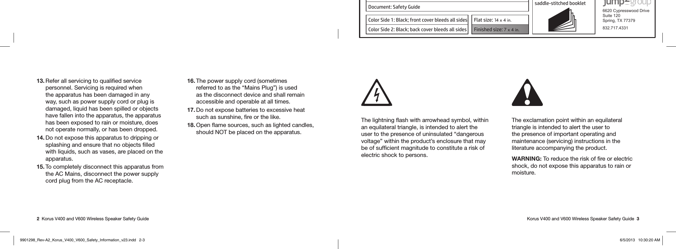 Product: KORUS 16-page self cover  saddle-stitched booklet  6620 Cypresswood DriveSuite 120Spring, TX 77379832.717.4331Document: Safety GuideColor Side 1: Black; front cover bleeds all sides  Flat size: 14 x 4 in.Color Side 2: Black; back cover bleeds all sides Finished size: 7 x 4 in.  2  Korus V400 and V600 Wireless Speaker Safety Guide   Korus V400 and V600 Wireless Speaker Safety Guide  313. Refer all servicing to qualiﬁed service personnel. Servicing is required when the apparatus has been damaged in any way, such as power supply cord or plug is damaged, liquid has been spilled or objects have fallen into the apparatus, the apparatus has been exposed to rain or moisture, does not operate normally, or has been dropped.14. Do not expose this apparatus to dripping or splashing and ensure that no objects ﬁlled with liquids, such as vases, are placed on the apparatus.15. To completely disconnect this apparatus from the AC Mains, disconnect the power supply cord plug from the AC receptacle.16. The power supply cord (sometimes referred to as the “Mains Plug”) is used as the disconnect device and shall remain accessible and operable at all times.17. Do not expose batteries to excessive heat such as sunshine, ﬁre or the like.18. Open ﬂame sources, such as lighted candles, should NOT be placed on the apparatus. The lightning ﬂash with arrowhead symbol, within an equilateral triangle, is intended to alert the user to the presence of uninsulated “dangerous voltage” within the product’s enclosure that may be of sufﬁcient magnitude to constitute a risk of electric shock to persons.The exclamation point within an equilateral triangle is intended to alert the user to the presence of important operating and maintenance (servicing) instructions in the literature accompanying the product. WARNING: To reduce the risk of ﬁre or electric shock, do not expose this apparatus to rain or moisture.  9901298_Rev-A2_Korus_V400_V600_Safety_Information_v23.indd   2-3 6/5/2013   10:30:20 AM