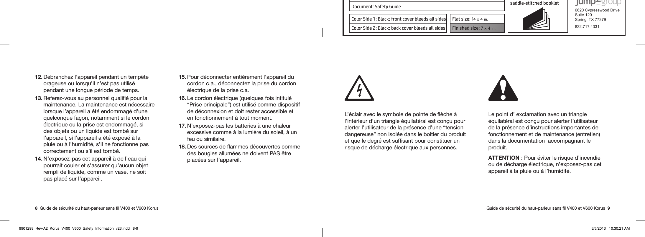 Product: KORUS 16-page self cover  saddle-stitched booklet  6620 Cypresswood DriveSuite 120Spring, TX 77379832.717.4331Document: Safety GuideColor Side 1: Black; front cover bleeds all sides  Flat size: 14 x 4 in.Color Side 2: Black; back cover bleeds all sides Finished size: 7 x 4 in.  8  Guide de sécurité du haut-parleur sans ﬁl V400 et V600 Korus   Guide de sécurité du haut-parleur sans ﬁl V400 et V600 Korus  912. Débranchez l’appareil pendant un tempête orageuse ou lorsqu’il n’est pas utilisé pendant une longue période de temps.13. Referez-vous au personnel qualiﬁé pour la maintenance. La maintenance est nécessaire lorsque l’appareil a été endommagé d’une quelconque façon, notamment si le cordon électrique ou la prise est endommagé, si des objets ou un liquide est tombé sur l’appareil, si l’appareil a été exposé à la pluie ou à l’humidité, s’il ne fonctionne pas correctement ou s’il est tombé. 14. N’exposez-pas cet appareil à de l’eau qui pourrait couler et s’assurer qu’aucun objet rempli de liquide, comme un vase, ne soit pas placé sur l’appareil. 15. Pour déconnecter entièrement l’appareil du  cordon c.a., déconnectez la prise du cordon électrique de la prise c.a.16. Le cordon électrique (quelques fois intitulé “Prise principale”) est utilisé comme dispositif de déconnexion et doit rester accessible et en fonctionnement à tout moment.17. N’exposez-pas les batteries à une chaleur excessive comme à la lumière du soleil, à un feu ou similaire.18. Des sources de ﬂammes découvertes comme des bougies allumées ne doivent PAS être placées sur l’appareil. L’éclair avec le symbole de pointe de ﬂèche à l’intérieur d’un triangle équilatéral est conçu pour alerter l’utilisateur de la présence d’une “tension dangereuse” non isolée dans le boitier du produit et que le degré est sufﬁsant pour constituer un risque de décharge électrique aux personnes.Le point d’ exclamation avec un triangle équilatéral est conçu pour alerter l’utilisateur de la présence d’instructions importantes de fonctionnement et de maintenance (entretien) dans la documentation  accompagnant le produit.  ATTENTION : Pour éviter le risque d’incendie ou de décharge électrique, n’exposez-pas cet appareil à la pluie ou à l’humidité.  9901298_Rev-A2_Korus_V400_V600_Safety_Information_v23.indd   8-9 6/5/2013   10:30:21 AM