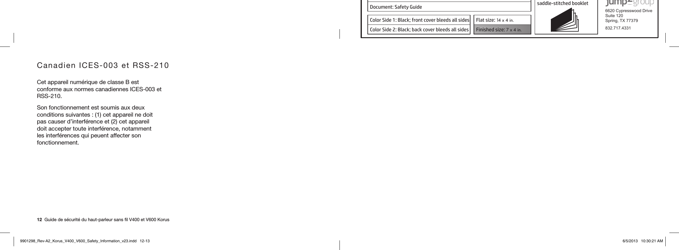 Product: KORUS 16-page self cover  saddle-stitched booklet  6620 Cypresswood DriveSuite 120Spring, TX 77379832.717.4331Document: Safety GuideColor Side 1: Black; front cover bleeds all sides  Flat size: 14 x 4 in.Color Side 2: Black; back cover bleeds all sides Finished size: 7 x 4 in.  12  Guide de sécurité du haut-parleur sans ﬁl V400 et V600 KorusCanadien ICES-003 et RSS-210Cet appareil numérique de classe B est conforme aux normes canadiennes ICES-003 et RSS-210.Son fonctionnement est soumis aux deux conditions suivantes : (1) cet appareil ne doit pas causer d’interférence et (2) cet appareil doit accepter toute interférence, notamment les interférences qui peuent affecter son fonctionnement.9901298_Rev-A2_Korus_V400_V600_Safety_Information_v23.indd   12-13 6/5/2013   10:30:21 AM