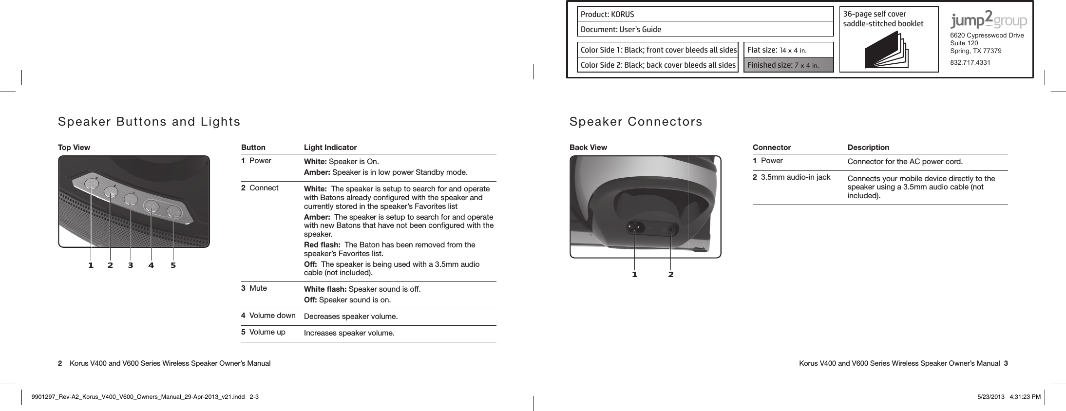 Product: KORUS 36-page self cover  saddle-stitched booklet  6620 Cypresswood DriveSuite 120Spring, TX 77379832.717.4331Document: User’s GuideColor Side 1: Black; front cover bleeds all sides  Flat size: 14 x 4 in.Color Side 2: Black; back cover bleeds all sides Finished size: 7 x 4 in.  2    Korus V400 and V600 Series Wireless Speaker Owner’s Manual     Korus V400 and V600 Series Wireless Speaker Owner’s Manual  3Speaker Buttons and LightsTop View Button Light Indicator124531  Power White: Speaker is On.Amber: Speaker is in low power Standby mode.2  Connect White:  The speaker is setup to search for and operate with Batons already conﬁgured with the speaker and currently stored in the speaker’s Favorites listAmber:  The speaker is setup to search for and operate with new Batons that have not been conﬁgured with the speaker.Red ﬂash:  The Baton has been removed from the speaker’s Favorites list.Off:  The speaker is being used with a 3.5mm audio cable (not included).3  Mute White ﬂash: Speaker sound is off.Off: Speaker sound is on.4  Volume down Decreases speaker volume.5  Volume up Increases speaker volume.Speaker ConnectorsBack View Connector Description1 21  Power Connector for the AC power cord.2  3.5mm audio-in jack  Connects your mobile device directly to the speaker using a 3.5mm audio cable (not included).9901297_Rev-A2_Korus_V400_V600_Owners_Manual_29-Apr-2013_v21.indd   2-3 5/23/2013   4:31:23 PM