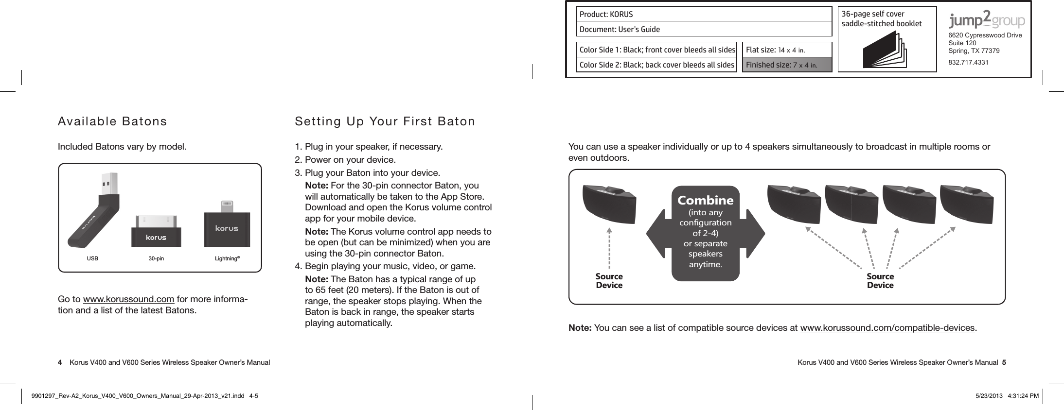 Product: KORUS 36-page self cover  saddle-stitched booklet  6620 Cypresswood DriveSuite 120Spring, TX 77379832.717.4331Document: User’s GuideColor Side 1: Black; front cover bleeds all sides  Flat size: 14 x 4 in.Color Side 2: Black; back cover bleeds all sides Finished size: 7 x 4 in.  4    Korus V400 and V600 Series Wireless Speaker Owner’s Manual     Korus V400 and V600 Series Wireless Speaker Owner’s Manual  5You can use a speaker individually or up to 4 speakers simultaneously to broadcast in multiple rooms or even outdoors.Combine(into any configuration of 2-4) or separate speakers anytime.Source DeviceSource DeviceNote: You can see a list of compatible source devices at www.korussound.com/compatible-devices.Available BatonsIncluded Batons vary by model. USB 30-pin Lightning®Go to www.korussound.com for more informa-tion and a list of the latest Batons.Setting Up Your First Baton1. Plug in your speaker, if necessary.2. Power on your device.3. Plug your Baton into your device.Note: For the 30-pin connector Baton, you will automatically be taken to the App Store. Download and open the Korus volume control app for your mobile device.Note: The Korus volume control app needs to be open (but can be minimized) when you are using the 30-pin connector Baton.4. Begin playing your music, video, or game.Note: The Baton has a typical range of up to 65 feet (20 meters). If the Baton is out of range, the speaker stops playing. When the Baton is back in range, the speaker starts playing automatically.9901297_Rev-A2_Korus_V400_V600_Owners_Manual_29-Apr-2013_v21.indd   4-5 5/23/2013   4:31:24 PM