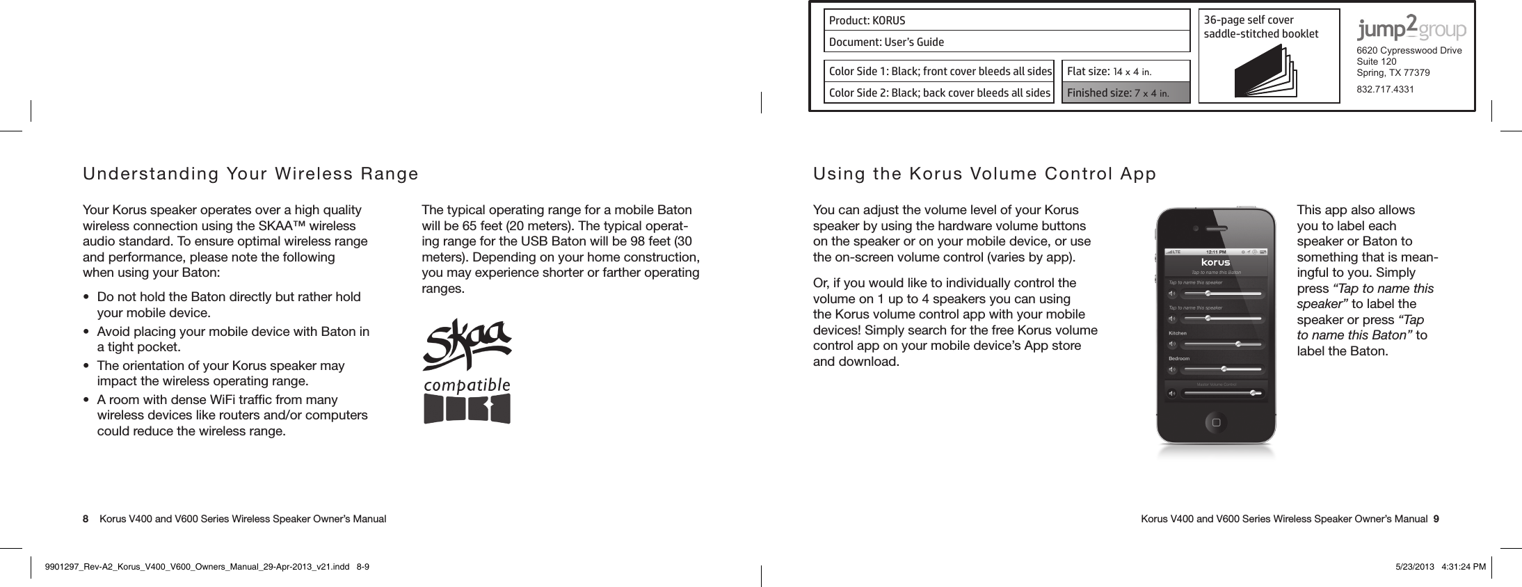 Product: KORUS 36-page self cover  saddle-stitched booklet  6620 Cypresswood DriveSuite 120Spring, TX 77379832.717.4331Document: User’s GuideColor Side 1: Black; front cover bleeds all sides  Flat size: 14 x 4 in.Color Side 2: Black; back cover bleeds all sides Finished size: 7 x 4 in.  8    Korus V400 and V600 Series Wireless Speaker Owner’s Manual     Korus V400 and V600 Series Wireless Speaker Owner’s Manual  9Understanding Your Wireless Range Your Korus speaker operates over a high quality wireless connection using the SKAA™ wireless audio standard. To ensure optimal wireless range and performance, please note the following when using your Baton:• DonotholdtheBatondirectlybutratherholdyour mobile device.• AvoidplacingyourmobiledevicewithBatonina tight pocket.• TheorientationofyourKorusspeakermayimpact the wireless operating range.• AroomwithdenseWiFitrafcfrommanywireless devices like routers and/or computers could reduce the wireless range. The typical operating range for a mobile Baton will be 65 feet (20 meters). The typical operat-ing range for the USB Baton will be 98 feet (30 meters). Depending on your home construction, you may experience shorter or farther operating ranges.Using the Korus Volume Control App You can adjust the volume level of your Korus speaker by using the hardware volume buttons on the speaker or on your mobile device, or use the on-screen volume control (varies by app).Or, if you would like to individually control the volume on 1 up to 4 speakers you can using the Korus volume control app with your mobile devices! Simply search for the free Korus volume control app on your mobile device’s App store and download.This app also allows you to label each speaker or Baton to something that is mean-ingful to you. Simply press “Tap to name this speaker” to label the speaker or press “Tap to name this Baton” to label the Baton.9901297_Rev-A2_Korus_V400_V600_Owners_Manual_29-Apr-2013_v21.indd   8-9 5/23/2013   4:31:24 PM