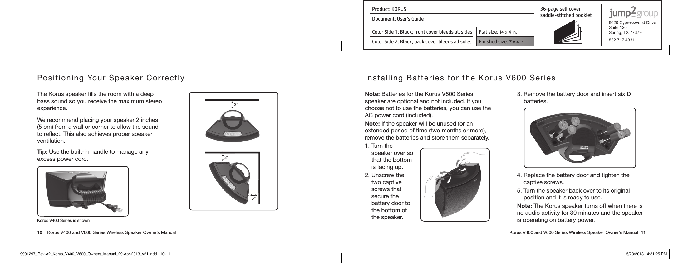 Product: KORUS 36-page self cover  saddle-stitched booklet  6620 Cypresswood DriveSuite 120Spring, TX 77379832.717.4331Document: User’s GuideColor Side 1: Black; front cover bleeds all sides  Flat size: 14 x 4 in.Color Side 2: Black; back cover bleeds all sides Finished size: 7 x 4 in.  10    Korus V400 and V600 Series Wireless Speaker Owner’s Manual     Korus V400 and V600 Series Wireless Speaker Owner’s Manual  11Positioning Your Speaker Correctly The Korus speaker ﬁlls the room with a deep bass sound so you receive the maximum stereo experience.We recommend placing your speaker 2 inches (5 cm) from a wall or corner to allow the sound to reﬂect. This also achieves proper speaker ventilation.Tip: Use the built-in handle to manage any excess power cord. 2”2”2”2”2Korus V400 Series is shownInstalling Batteries for the Korus V600 Series Note: Batteries for the Korus V600 Series speaker are optional and not included. If you choose not to use the batteries, you can use the AC power cord (included).Note: If the speaker will be unused for an extended period of time (two months or more), remove the batteries and store them separately.1. Turn the speaker over so that the bottom is facing up.2. Unscrew the two captive screws that secure the battery door to the bottom of the speaker.3. Remove the battery door and insert six D batteries. 4. Replace the battery door and tighten the captive screws.5. Turn the speaker back over to its original position and it is ready to use.Note: The Korus speaker turns off when there is no audio activity for 30 minutes and the speaker is operating on battery power.9901297_Rev-A2_Korus_V400_V600_Owners_Manual_29-Apr-2013_v21.indd   10-11 5/23/2013   4:31:25 PM