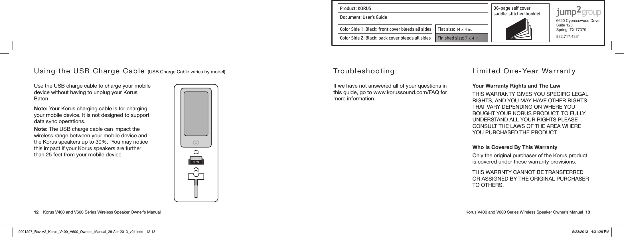 Product: KORUS 36-page self cover  saddle-stitched booklet  6620 Cypresswood DriveSuite 120Spring, TX 77379832.717.4331Document: User’s GuideColor Side 1: Black; front cover bleeds all sides  Flat size: 14 x 4 in.Color Side 2: Black; back cover bleeds all sides Finished size: 7 x 4 in.  12    Korus V400 and V600 Series Wireless Speaker Owner’s Manual     Korus V400 and V600 Series Wireless Speaker Owner’s Manual  13Using the USB Charge Cable (USB Charge Cable varies by model)Use the USB charge cable to charge your mobile device without having to unplug your Korus Baton.Note: Your Korus charging cable is for charging your mobile device. It is not designed to support data sync operations.Note: The USB charge cable can impact the wireless range between your mobile device and the Korus speakers up to 30%.  You may notice this impact if your Korus speakers are further than 25 feet from your mobile device.TroubleshootingIf we have not answered all of your questions in this guide, go to www.korussound.com/FAQ for more information.Limited One-Year WarrantyYour Warranty Rights and The LawTHIS WARRANTY GIVES YOU SPECIFIC LEGAL RIGHTS, AND YOU MAY HAVE OTHER RIGHTS THAT VARY DEPENDING ON WHERE YOU BOUGHT YOUR KORUS PRODUCT. TO FULLY UNDERSTAND ALL YOUR RIGHTS PLEASE CONSULT THE LAWS OF THE AREA WHERE YOU PURCHASED THE PRODUCT.Who Is Covered By This WarrantyOnly the original purchaser of the Korus product is covered under these warranty provisions.THIS WARRNTY CANNOT BE TRANSFERRED OR ASSIGNED BY THE ORIGINAL PURCHASER TO OTHERS.9901297_Rev-A2_Korus_V400_V600_Owners_Manual_29-Apr-2013_v21.indd   12-13 5/23/2013   4:31:26 PM