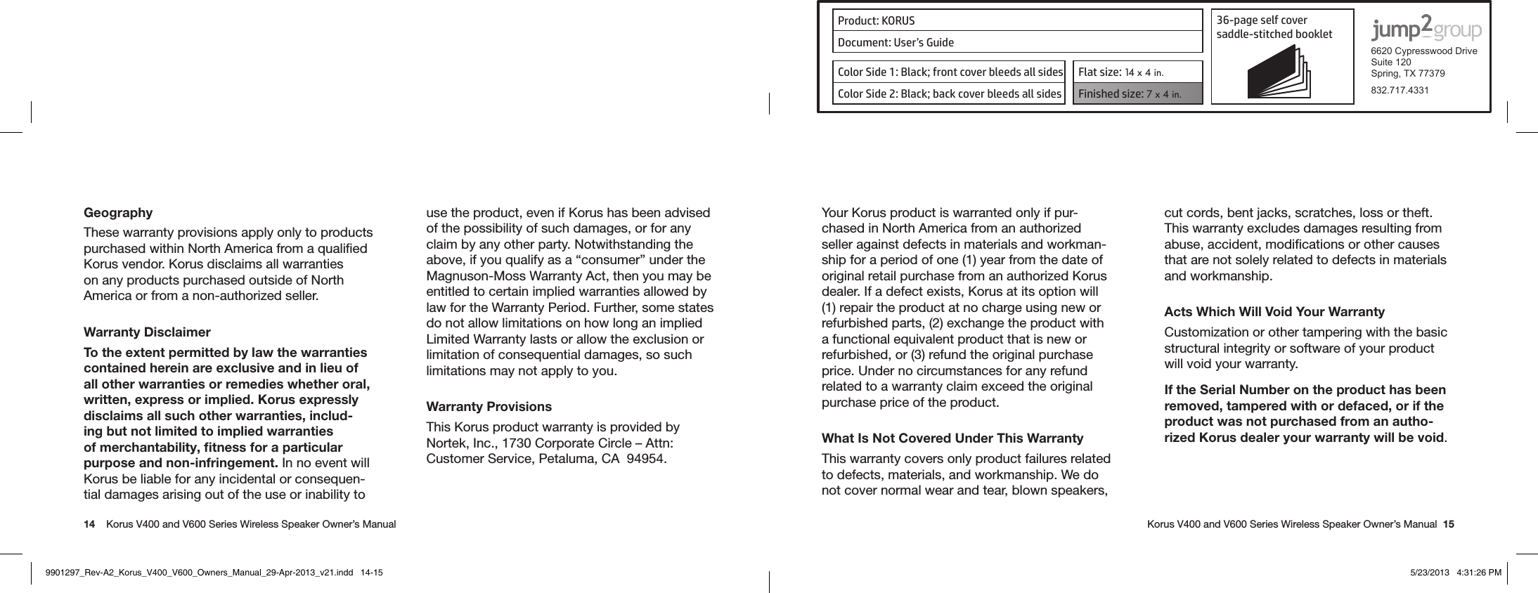 Product: KORUS 36-page self cover  saddle-stitched booklet  6620 Cypresswood DriveSuite 120Spring, TX 77379832.717.4331Document: User’s GuideColor Side 1: Black; front cover bleeds all sides  Flat size: 14 x 4 in.Color Side 2: Black; back cover bleeds all sides Finished size: 7 x 4 in.  14    Korus V400 and V600 Series Wireless Speaker Owner’s Manual     Korus V400 and V600 Series Wireless Speaker Owner’s Manual  15GeographyThese warranty provisions apply only to products purchased within North America from a qualiﬁed Korus vendor. Korus disclaims all warranties on any products purchased outside of North America or from a non-authorized seller.Warranty DisclaimerTo the extent permitted by law the warranties contained herein are exclusive and in lieu of all other warranties or remedies whether oral, written, express or implied. Korus expressly disclaims all such other warranties, includ-ing but not limited to implied warranties of merchantability, ﬁtness for a particular purpose and non-infringement. In no event will Korus be liable for any incidental or consequen-tial damages arising out of the use or inability to use the product, even if Korus has been advised of the possibility of such damages, or for any claim by any other party. Notwithstanding the above, if you qualify as a “consumer” under the Magnuson-Moss Warranty Act, then you may be entitled to certain implied warranties allowed by law for the Warranty Period. Further, some states do not allow limitations on how long an implied Limited Warranty lasts or allow the exclusion or limitation of consequential damages, so such limitations may not apply to you.Warranty ProvisionsThis Korus product warranty is provided by Nortek, Inc., 1730 Corporate Circle – Attn: Customer Service, Petaluma, CA  94954.Your Korus product is warranted only if pur-chased in North America from an authorized seller against defects in materials and workman-ship for a period of one (1) year from the date of original retail purchase from an authorized Korus dealer. If a defect exists, Korus at its option will (1) repair the product at no charge using new or refurbished parts, (2) exchange the product with a functional equivalent product that is new or refurbished, or (3) refund the original purchase price. Under no circumstances for any refund related to a warranty claim exceed the original purchase price of the product.What Is Not Covered Under This WarrantyThis warranty covers only product failures related to defects, materials, and workmanship. We do not cover normal wear and tear, blown speakers, cut cords, bent jacks, scratches, loss or theft. This warranty excludes damages resulting from abuse, accident, modiﬁcations or other causes that are not solely related to defects in materials and workmanship.Acts Which Will Void Your WarrantyCustomization or other tampering with the basic structural integrity or software of your product will void your warranty.If the Serial Number on the product has been removed, tampered with or defaced, or if the product was not purchased from an autho-rized Korus dealer your warranty will be void.9901297_Rev-A2_Korus_V400_V600_Owners_Manual_29-Apr-2013_v21.indd   14-15 5/23/2013   4:31:26 PM