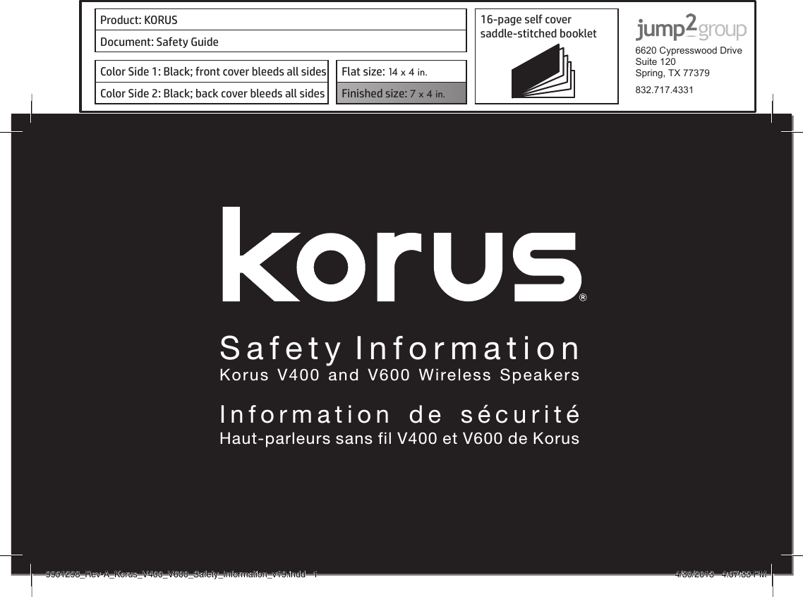 Owners  ManualKorus  V400  and  V600  Wireless  SpeakersManuel  d&apos;utilisationHaut-parleurs sans ﬁl V400 et V600 de KorusProduct: KORUS 16-page self cover  saddle-stitched booklet  6620 Cypresswood DriveSuite 120Spring, TX 77379832.717.4331Document: Safety GuideColor Side 1: Black; front cover bleeds all sides  Flat size: 14 x 4 in.Color Side 2: Black; back cover bleeds all sides Finished size: 7 x 4 in.  Safety InformationKorus V400 and V600 Wireless SpeakersInformation de sécuritéHaut-parleurs sans fil V400 et V600 de Korus9901298_Rev-A_Korus_V400_V600_Safety_Information_v19.indd   1 4/30/2013   4:07:33 PM