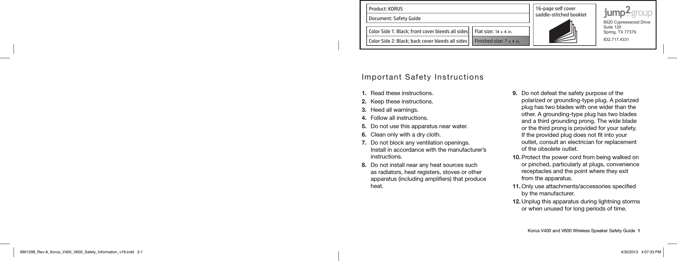 Product: KORUS 16-page self cover  saddle-stitched booklet  6620 Cypresswood DriveSuite 120Spring, TX 77379832.717.4331Document: Safety GuideColor Side 1: Black; front cover bleeds all sides  Flat size: 14 x 4 in.Color Side 2: Black; back cover bleeds all sides Finished size: 7 x 4 in.    Korus V400 and V600 Wireless Speaker Safety Guide  1Important Safety Instructions1.  Read these instructions.2.  Keep these instructions.3.  Heed all warnings.4.  Follow all instructions.5.  Do not use this apparatus near water.6.  Clean only with a dry cloth.7.  Do not block any ventilation openings. Install in accordance with the manufacturer’s instructions.8.  Do not install near any heat sources such as radiators, heat registers, stoves or other apparatus (including ampliﬁers) that produce heat.9.  Do not defeat the safety purpose of the polarized or grounding-type plug. A polarized plug has two blades with one wider than the other. A grounding-type plug has two blades and a third grounding prong. The wide blade or the third prong is provided for your safety. If the provided plug does not ﬁt into your outlet, consult an electrician for replacement of the obsolete outlet.10. Protect the power cord from being walked on or pinched, particularly at plugs, convenience receptacles and the point where they exit from the apparatus.11. Only use attachments/accessories speciﬁed by the manufacturer.12. Unplug this apparatus during lightning storms or when unused for long periods of time.9901298_Rev-A_Korus_V400_V600_Safety_Information_v19.indd   2-1 4/30/2013   4:07:33 PM