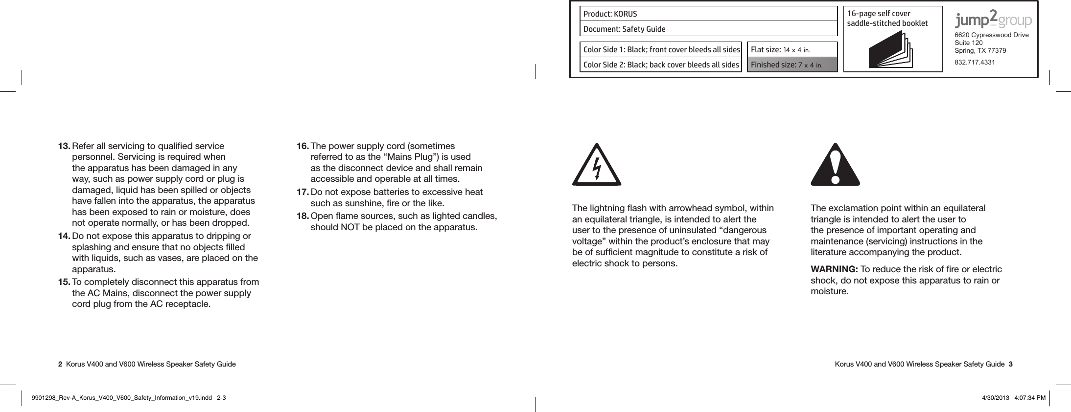 Product: KORUS 16-page self cover  saddle-stitched booklet  6620 Cypresswood DriveSuite 120Spring, TX 77379832.717.4331Document: Safety GuideColor Side 1: Black; front cover bleeds all sides  Flat size: 14 x 4 in.Color Side 2: Black; back cover bleeds all sides Finished size: 7 x 4 in.  2  Korus V400 and V600 Wireless Speaker Safety Guide   Korus V400 and V600 Wireless Speaker Safety Guide  313. Refer all servicing to qualiﬁed service personnel. Servicing is required when the apparatus has been damaged in any way, such as power supply cord or plug is damaged, liquid has been spilled or objects have fallen into the apparatus, the apparatus has been exposed to rain or moisture, does not operate normally, or has been dropped.14. Do not expose this apparatus to dripping or splashing and ensure that no objects ﬁlled with liquids, such as vases, are placed on the apparatus.15. To completely disconnect this apparatus from the AC Mains, disconnect the power supply cord plug from the AC receptacle.16. The power supply cord (sometimes referred to as the “Mains Plug”) is used as the disconnect device and shall remain accessible and operable at all times.17. Do not expose batteries to excessive heat such as sunshine, ﬁre or the like.18. Open ﬂame sources, such as lighted candles, should NOT be placed on the apparatus. The lightning ﬂash with arrowhead symbol, within an equilateral triangle, is intended to alert the user to the presence of uninsulated “dangerous voltage” within the product’s enclosure that may be of sufﬁcient magnitude to constitute a risk of electric shock to persons.The exclamation point within an equilateral triangle is intended to alert the user to the presence of important operating and maintenance (servicing) instructions in the literature accompanying the product. WARNING: To reduce the risk of ﬁre or electric shock, do not expose this apparatus to rain or moisture.  9901298_Rev-A_Korus_V400_V600_Safety_Information_v19.indd   2-3 4/30/2013   4:07:34 PM