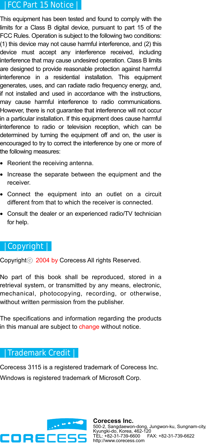     | FCC Part 15 Notice |   This equipment has been tested and found to comply with the limits for a Class B digital device, pursuant to part 15 of the FCC Rules. Operation is subject to the following two conditions: (1) this device may not cause harmful interference, and (2) this device must accept any interference received, including interference that may cause undesired operation. Class B limits are designed to provide reasonable protection against harmful interference in a residential installation. This equipment generates, uses, and can radiate radio frequency energy, and, if not installed and used in accordance with the instructions, may cause harmful interference to radio communications. However, there is not guarantee that interference will not occur in a particular installation. If this equipment does cause harmful interference to radio or television reception, which can be determined by turning the equipment off and on, the user is encouraged to try to correct the interference by one or more of the following measures: •  Reorient the receiving antenna. •  Increase the separate between the equipment and the receiver. • Connect the equipment into an outlet on a circuit different from that to which the receiver is connected. •  Consult the dealer or an experienced radio/TV technician for help.    | Copyright |   Copyrightⓒ 2004 by Corecess All rights Reserved.  No part of this book shall be reproduced, stored in a retrieval system, or transmitted by any means, electronic, mechanical, photocopying, recording, or otherwise, without written permission from the publisher.  The specifications and information regarding the products in this manual are subject to change without notice.    | Trademark Credit |   Corecess 3115 is a registered trademark of Corecess Inc. Windows is registered trademark of Microsoft Corp.  Corecess Inc. 500-2, Sangdaewon-dong, Jungwon-ku, Sungnam-city, Kyungki-do, Korea, 462-120 TEL: +82-31-739-6600   FAX: +82-31-739-6622 http://www.corecess.com 