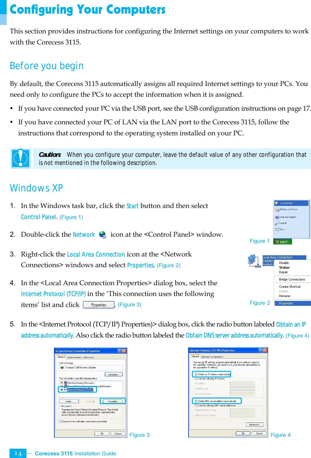  Corecess 3115 Installation Guide   14 Configuring Your Computers This section provides instructions for configuring the Internet settings on your computers to work with the Corecess 3115.    Before you begin By default, the Corecess 3115 automatically assigns all required Internet settings to your PCs. You need only to configure the PCs to accept the information when it is assigned.   y  If you have connected your PC via the USB port, see the USB configuration instructions on page 17. y  If you have connected your PC of LAN via the LAN port to the Corecess 3115, follow the instructions that correspond to the operating system installed on your PC.    Caution:   When you configure your computer, leave the default value of any other configuration that is not mentioned in the following description.  Windows XP   1. In the Windows task bar, click the Start button and then select Control Panel. (Figure 1)  2. Double-click the Network   icon at the &lt;Control Panel&gt; window.  3. Right-click the Local Area Connection icon at the &lt;Network Connections&gt; windows and select Properties. (Figure 2)  4. In the &lt;Local Area Connection Properties&gt; dialog box, select the Internet Protocol (TCP/IP) in the ‘This connection uses the following items’ list and click  . (Figure 3)  5. In the &lt;Internet Protocol (TCP/IP) Properties)&gt; dialog box, click the radio button labeled Obtain an IP address automatically. Also click the radio button labeled the Obtain DNS server address automatically. (Figure 4)         Figure 1 Figure 3 Figure 4 Figure 2 