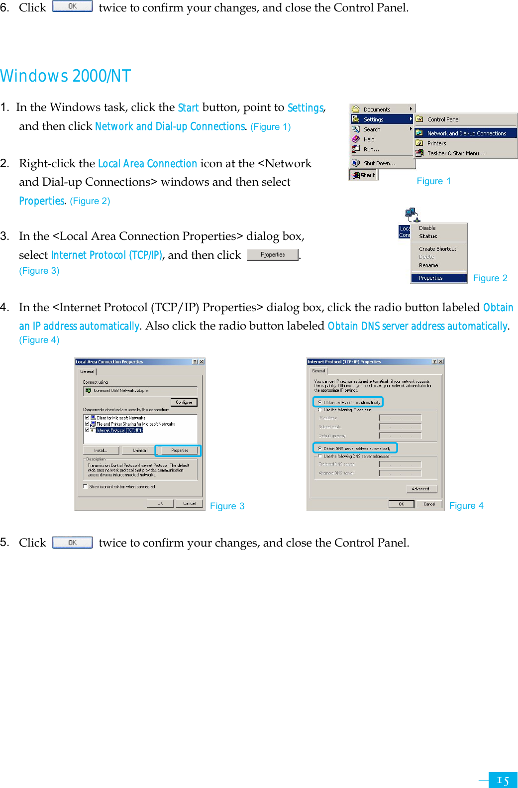     156. Click    twice to confirm your changes, and close the Control Panel.   Windows 2000/NT  1.  In the Windows task, click the Start button, point to Settings, and then click Network and Dial-up Connections. (Figure 1)  2.  Right-click the Local Area Connection icon at the &lt;Network and Dial-up Connections&gt; windows and then select Properties. (Figure 2)  3.  In the &lt;Local Area Connection Properties&gt; dialog box, select Internet Protocol (TCP/IP), and then click  .  (Figure 3)  4.  In the &lt;Internet Protocol (TCP/IP) Properties&gt; dialog box, click the radio button labeled Obtain an IP address automatically. Also click the radio button labeled Obtain DNS server address automatically.  (Figure 4)           5.  Click    twice to confirm your changes, and close the Control Panel. Figure 3 Figure 4 Figure 2Figure 1 