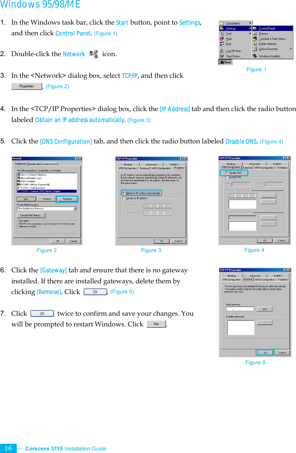  Corecess 3115 Installation Guide   16 Windows 95/98/ME 1.  In the Windows task bar, click the Start button, point to Settings, and then click Control Panel. (Figure 1)  2. Double-click the Network  icon.  3.  In the &lt;Network&gt; dialog box, select TCP/IP, and then click . (Figure 2)  4. In the &lt;TCP/IP Properties&gt; dialog box, click the [IP Address] tab and then click the radio button labeled Obtain an IP address automatically. (Figure 3)  5. Click the [DNS Configuration] tab, and then click the radio button labeled Disable DNS. (Figure 4)            6. Click the [Gateway] tab and ensure that there is no gateway installed. If there are installed gateways, delete them by clicking [Remove]. Click . (Figure 5)  7. Click    twice to confirm and save your changes. You will be prompted to restart Windows. Click  .      Figure 2 Figure 3 Figure 4 Figure 5 Figure 1 