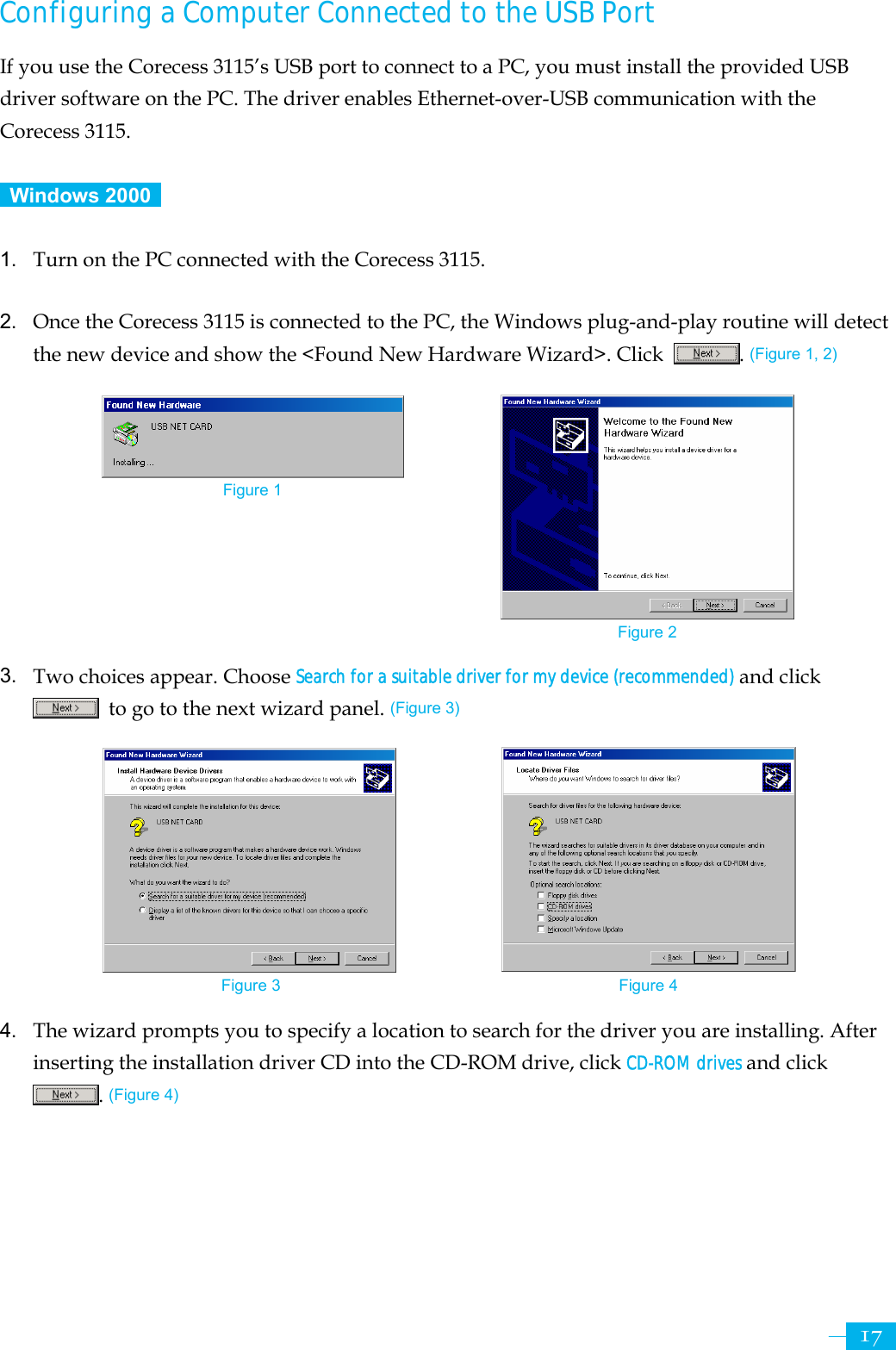     17Configuring a Computer Connected to the USB Port If you use the Corecess 3115’s USB port to connect to a PC, you must install the provided USB driver software on the PC. The driver enables Ethernet-over-USB communication with the Corecess 3115.   Windows 2000   1.  Turn on the PC connected with the Corecess 3115.  2.  Once the Corecess 3115 is connected to the PC, the Windows plug-and-play routine will detect the new device and show the &lt;Found New Hardware Wizard&gt;. Click  . (Figure 1, 2)          3.  Two choices appear. Choose Search for a suitable driver for my device (recommended) and click   to go to the next wizard panel. (Figure 3)           4.  The wizard prompts you to specify a location to search for the driver you are installing. After inserting the installation driver CD into the CD-ROM drive, click CD-ROM drives and click . (Figure 4) Figure 1 Figure 2 Figure 3  Figure 4 