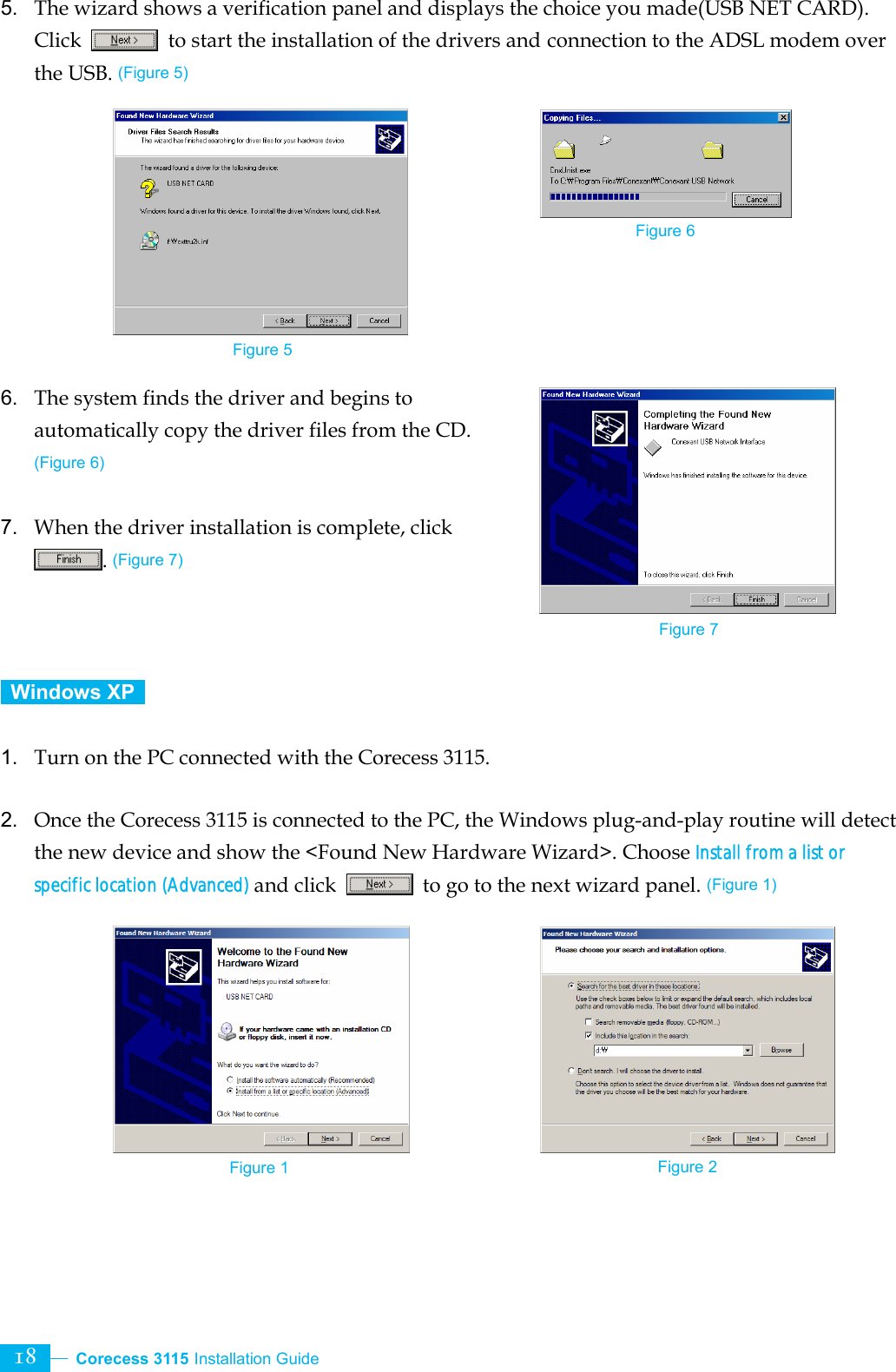  Corecess 3115 Installation Guide   18 5.  The wizard shows a verification panel and displays the choice you made(USB NET CARD). Click    to start the installation of the drivers and connection to the ADSL modem over the USB. (Figure 5)          6.  The system finds the driver and begins to automatically copy the driver files from the CD. (Figure 6)  7.  When the driver installation is complete, click . (Figure 7)     Windows XP    1.  Turn on the PC connected with the Corecess 3115.  2.  Once the Corecess 3115 is connected to the PC, the Windows plug-and-play routine will detect the new device and show the &lt;Found New Hardware Wizard&gt;. Choose Install from a list or specific location (Advanced) and click    to go to the next wizard panel. (Figure 1)          Figure 1  Figure 2 Figure 5 Figure 6 Figure 7 