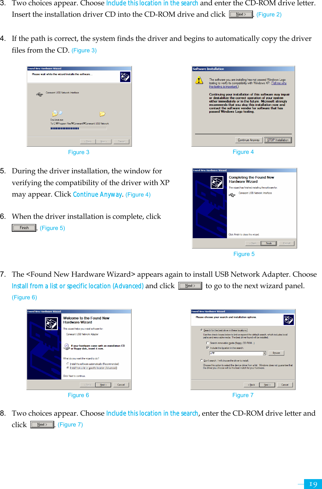     19Figure 3  Figure 4 3.  Two choices appear. Choose Include this location in the search and enter the CD-ROM drive letter. Insert the installation driver CD into the CD-ROM drive and click  . (Figure 2)  4.  If the path is correct, the system finds the driver and begins to automatically copy the driver files from the CD. (Figure 3)          5.  During the driver installation, the window for verifying the compatibility of the driver with XP may appear. Click Continue Anyway. (Figure 4)  6.  When the driver installation is complete, click . (Figure 5)    7.  The &lt;Found New Hardware Wizard&gt; appears again to install USB Network Adapter. Choose Install from a list or specific location (Advanced) and click    to go to the next wizard panel. (Figure 6)          8.  Two choices appear. Choose Include this location in the search, enter the CD-ROM drive letter and click  . (Figure 7)   Figure 5 Figure 6  Figure 7 