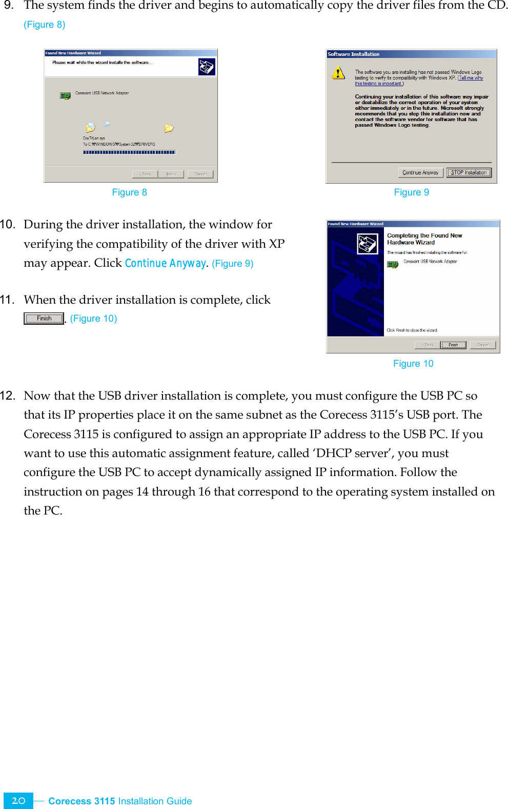  Corecess 3115 Installation Guide   20 9.  The system finds the driver and begins to automatically copy the driver files from the CD. (Figure 8)          10.  During the driver installation, the window for verifying the compatibility of the driver with XP may appear. Click Continue Anyway. (Figure 9)  11.  When the driver installation is complete, click . (Figure 10)    12.  Now that the USB driver installation is complete, you must configure the USB PC so that its IP properties place it on the same subnet as the Corecess 3115’s USB port. The Corecess 3115 is configured to assign an appropriate IP address to the USB PC. If you want to use this automatic assignment feature, called ‘DHCP server’, you must configure the USB PC to accept dynamically assigned IP information. Follow the instruction on pages 14 through 16 that correspond to the operating system installed on the PC.    Figure 8  Figure 9 Figure 10 