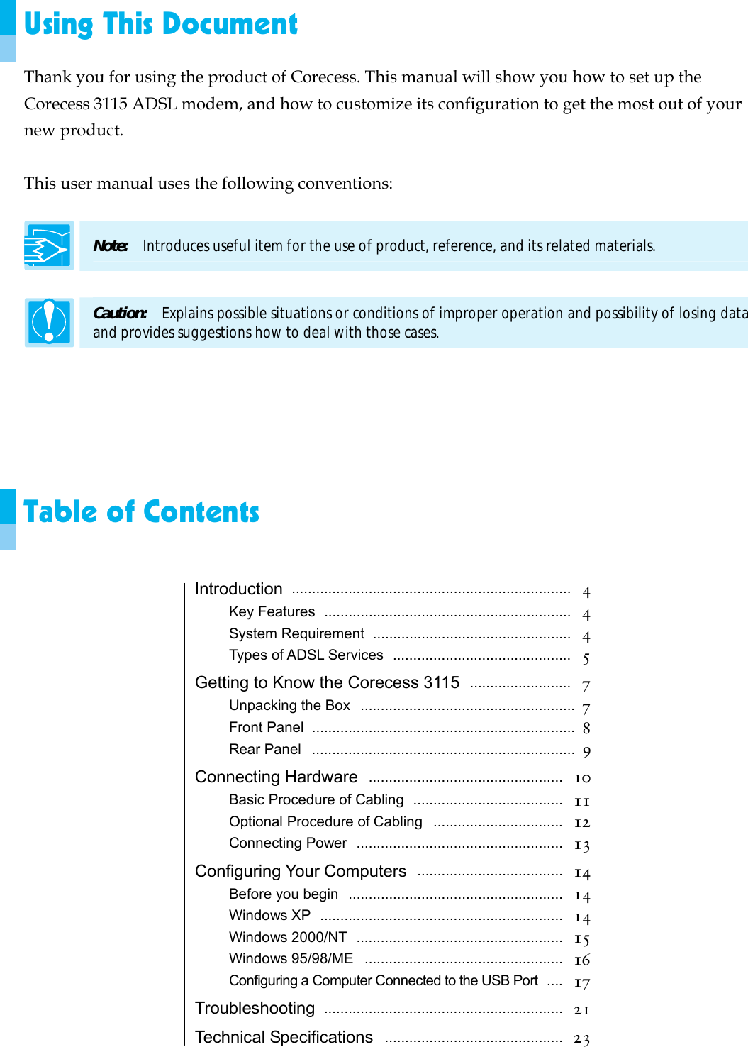  Using This Document Thank you for using the product of Corecess. This manual will show you how to set up the Corecess 3115 ADSL modem, and how to customize its configuration to get the most out of your new product.  This user manual uses the following conventions:  Note:  Introduces useful item for the use of product, reference, and its related materials.  Caution:    Explains possible situations or conditions of improper operation and possibility of losing data and provides suggestions how to deal with those cases.      Table of Contents  Introduction  .....................................................................  4 Key Features  .............................................................  4 System Requirement  .................................................  4 Types of ADSL Services  ............................................  5 Getting to Know the Corecess 3115  .........................  7 Unpacking the Box  .....................................................  7 Front Panel  .................................................................  8 Rear Panel  .................................................................  9 Connecting Hardware  ................................................  10 Basic Procedure of Cabling  .....................................  11 Optional Procedure of Cabling ................................  12 Connecting Power ...................................................  13 Configuring Your Computers  ....................................  14 Before you begin  .....................................................   14 Windows XP  ............................................................   14 Windows 2000/NT  ...................................................   15 Windows 95/98/ME  .................................................   16 Configuring a Computer Connected to the USB Port  ....   17 Troubleshooting  ...........................................................  21 Technical Specifications  ............................................  23 