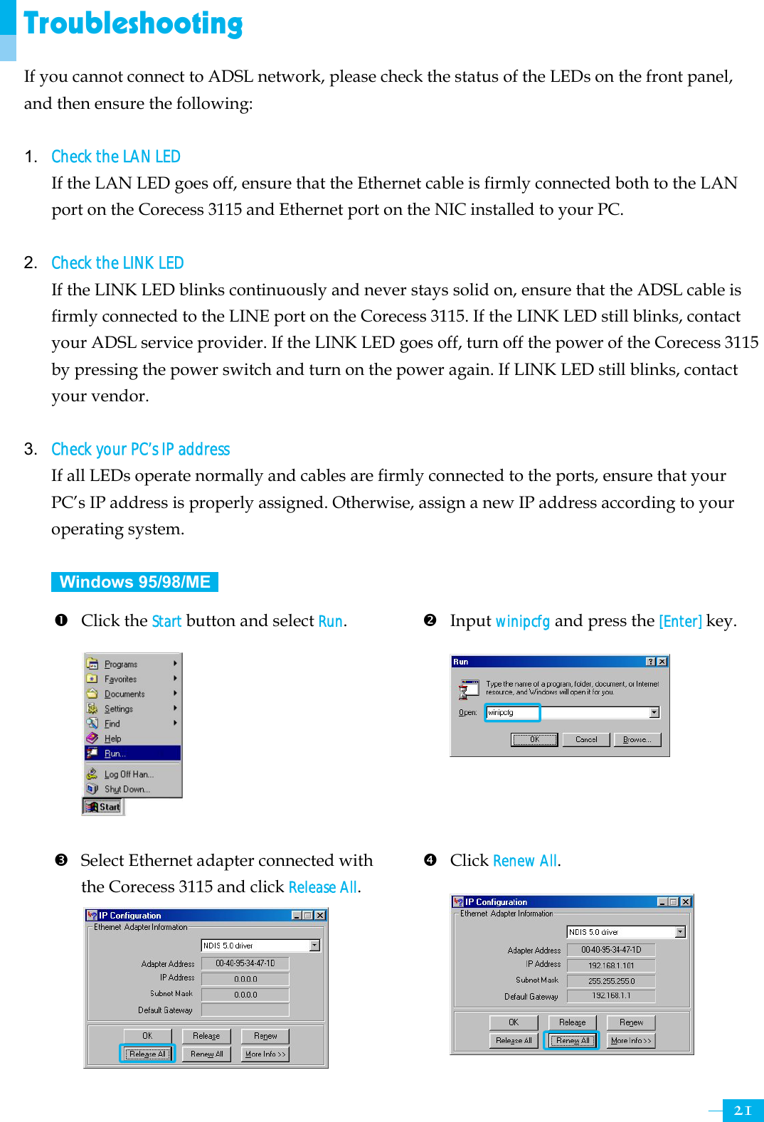     21Troubleshooting If you cannot connect to ADSL network, please check the status of the LEDs on the front panel, and then ensure the following:  1. Check the LAN LED If the LAN LED goes off, ensure that the Ethernet cable is firmly connected both to the LAN port on the Corecess 3115 and Ethernet port on the NIC installed to your PC.    2. Check the LINK LED If the LINK LED blinks continuously and never stays solid on, ensure that the ADSL cable is firmly connected to the LINE port on the Corecess 3115. If the LINK LED still blinks, contact your ADSL service provider. If the LINK LED goes off, turn off the power of the Corecess 3115 by pressing the power switch and turn on the power again. If LINK LED still blinks, contact your vendor.  3. Check your PC’s IP address If all LEDs operate normally and cables are firmly connected to the ports, ensure that your PC’s IP address is properly assigned. Otherwise, assign a new IP address according to your operating system.   Windows 95/98/ME   n Click the Start button and select Run.         o Input winipcfg and press the [Enter] key.       p Select Ethernet adapter connected with the Corecess 3115 and click Release All.       q Click Renew All.      