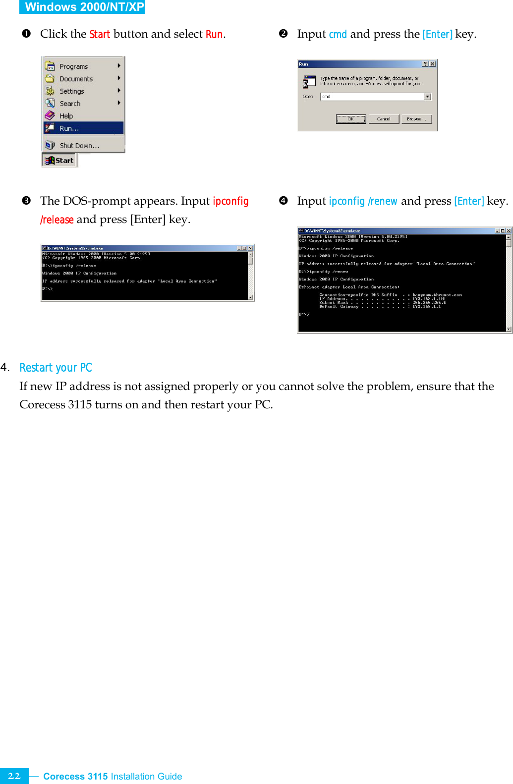  Corecess 3115 Installation Guide   22  Windows 2000/NT/XP  n Click the Start button and select Run.          p  The DOS-prompt appears. Input ipconfig /release and press [Enter] key.       o Input cmd and press the [Enter] key.         q Input ipconfig /renew and press [Enter] key.        4. Restart your PC If new IP address is not assigned properly or you cannot solve the problem, ensure that the Corecess 3115 turns on and then restart your PC.    