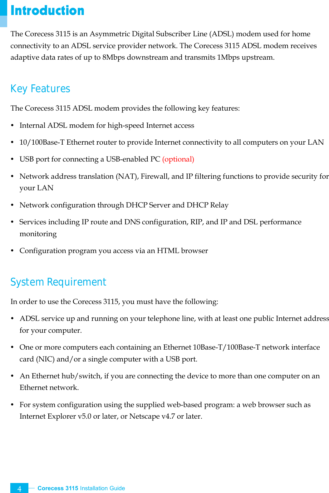  Corecess 3115 Installation Guide   4 Introduction The Corecess 3115 is an Asymmetric Digital Subscriber Line (ADSL) modem used for home connectivity to an ADSL service provider network. The Corecess 3115 ADSL modem receives adaptive data rates of up to 8Mbps downstream and transmits 1Mbps upstream.  Key Features The Corecess 3115 ADSL modem provides the following key features: y Internal ADSL modem for high-speed Internet access y  10/100Base-T Ethernet router to provide Internet connectivity to all computers on your LAN y  USB port for connecting a USB-enabled PC (optional) y  Network address translation (NAT), Firewall, and IP filtering functions to provide security for your LAN y  Network configuration through DHCP Server and DHCP Relay y  Services including IP route and DNS configuration, RIP, and IP and DSL performance monitoring y  Configuration program you access via an HTML browser  System Requirement In order to use the Corecess 3115, you must have the following: y ADSL service up and running on your telephone line, with at least one public Internet address for your computer. y One or more computers each containing an Ethernet 10Base-T/100Base-T network interface card (NIC) and/or a single computer with a USB port. y An Ethernet hub/switch, if you are connecting the device to more than one computer on an Ethernet network. y  For system configuration using the supplied web-based program: a web browser such as Internet Explorer v5.0 or later, or Netscape v4.7 or later. 