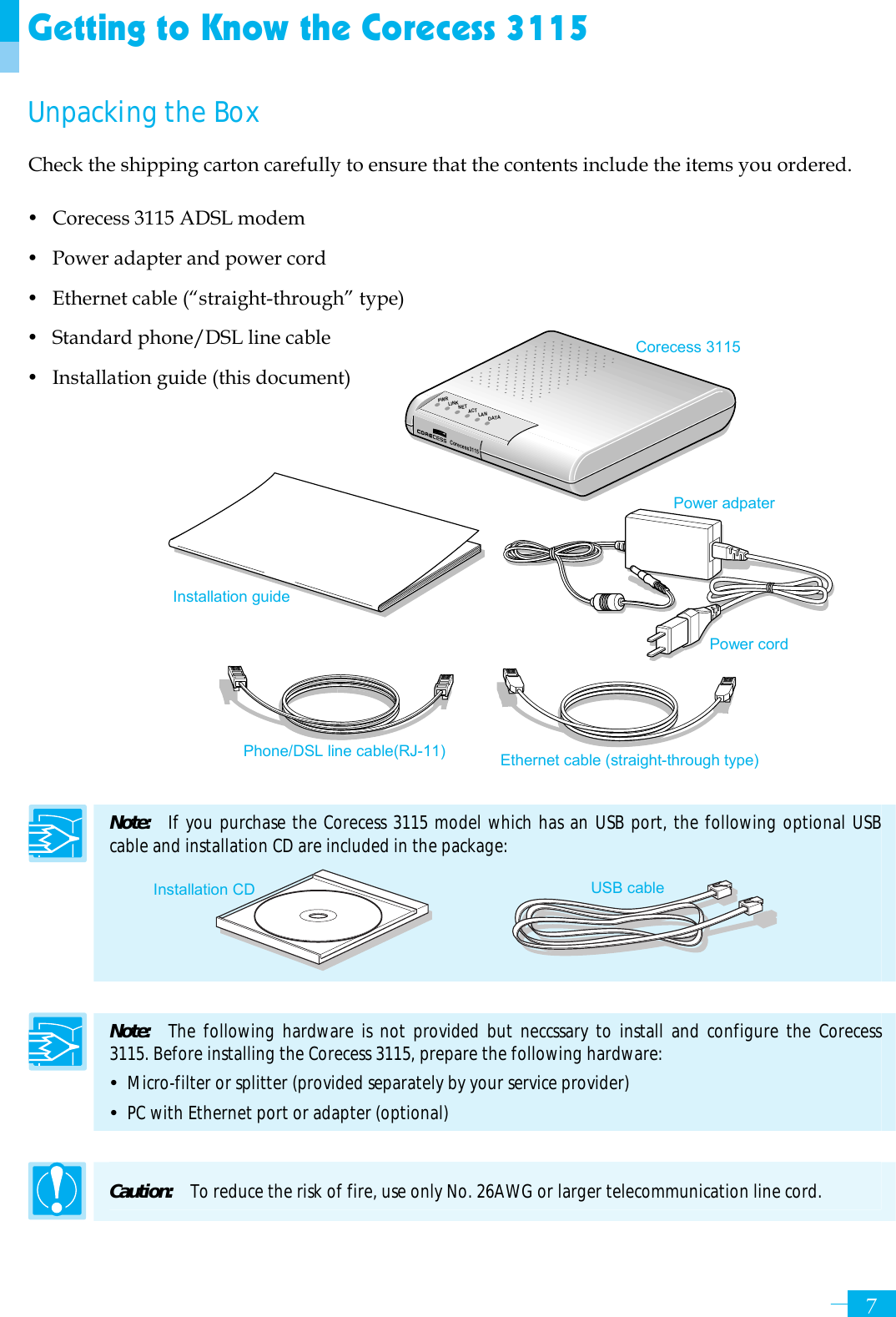     7Corecess3115PWRLINKNETACTLANDATAGetting to Know the Corecess 3115 Unpacking the Box Check the shipping carton carefully to ensure that the contents include the items you ordered. y Corecess 3115 ADSL modem y Power adapter and power cord y Ethernet cable (“straight-through” type) y Standard phone/DSL line cable y Installation guide (this document)              Note:  If you purchase the Corecess 3115 model which has an USB port, the following optional USB cable and installation CD are included in the package:      Note:   The following hardware is not provided but neccssary to install and configure the Corecess 3115. Before installing the Corecess 3115, prepare the following hardware: y  Micro-filter or splitter (provided separately by your service provider) y  PC with Ethernet port or adapter (optional)  Caution:  To reduce the risk of fire, use only No. 26AWG or larger telecommunication line cord. Installation guide Corecess 3115 Power adpater   Ethernet cable (straight-through type) Phone/DSL line cable(RJ-11)USB cable Installation CD Power cord 