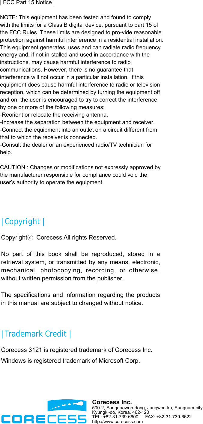                       | Copyright | Copyrightⓒ  Corecess All rights Reserved.  No part of this book shall be reproduced, stored in a retrieval system, or transmitted by any means, electronic, mechanical, photocopying, recording, or otherwise, without written permission from the publisher.  The specifications and information regarding the products in this manual are subject to changed without notice.  | Trademark Credit | Corecess 3121 is registered trademark of Corecess Inc. Windows is registered trademark of Microsoft Corp.  Corecess Inc. 500-2, Sangdaewon-dong, Jungwon-ku, Sungnam-city, Kyungki-do, Korea, 462-120 TEL: +82-31-739-6600     FAX: +82-31-739-6622 http://www.corecess.com | FCC Part 15 Notice |NOTE: This equipment has been tested and found to comply with the limits for a Class B digital device, pursuant to part 15 of the FCC Rules. These limits are designed to pro-vide reasonable protection against harmful interference in a residential installation.This equipment generates, uses and can radiate radio frequency energy and, if not in-stalled and used in accordance with the instructions, may cause harmful interference to radio communications. However, there is no guarantee that interference will not occur in a particular installation. If this equipment does cause harmful interference to radio or television reception, which can be determined by turning the equipment off and on, the user is encouraged to try to correct the interference by one or more of the following measures:-Reorient or relocate the receiving antenna.-Increase the separation between the equipment and receiver.-Connect the equipment into an outlet on a circuit different from that to which the receiver is connected.-Consult the dealer or an experienced radio/TV technician for help. CAUTION : Changes or modifications not expressly approved by the manufacturer responsible for compliance could void the user’s authority to operate the equipment.