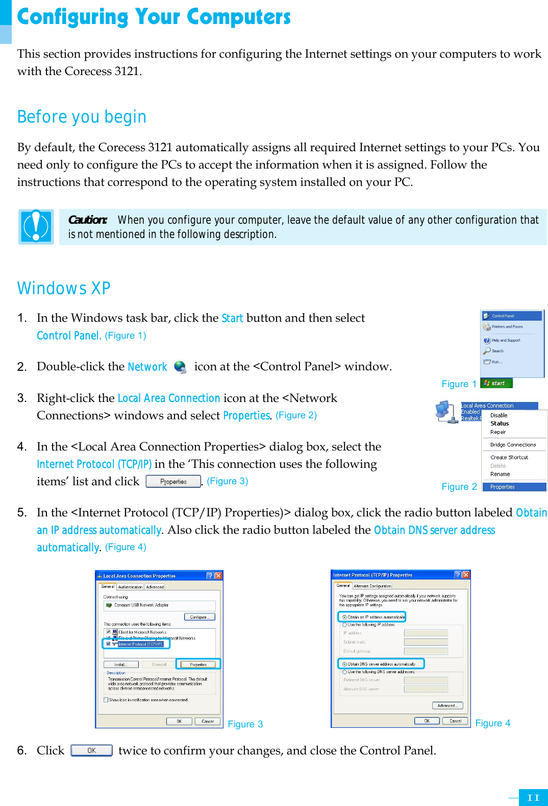     11Configuring Your Computers This section provides instructions for configuring the Internet settings on your computers to work with the Corecess 3121.    Before you begin By default, the Corecess 3121 automatically assigns all required Internet settings to your PCs. You need only to configure the PCs to accept the information when it is assigned. Follow the instructions that correspond to the operating system installed on your PC.    Caution:   When you configure your computer, leave the default value of any other configuration that is not mentioned in the following description.  Windows XP   1. In the Windows task bar, click the Start button and then select Control Panel. (Figure 1)  2. Double-click the Network   icon at the &lt;Control Panel&gt; window.  3. Right-click the Local Area Connection icon at the &lt;Network Connections&gt; windows and select Properties. (Figure 2)  4. In the &lt;Local Area Connection Properties&gt; dialog box, select the Internet Protocol (TCP/IP) in the ‘This connection uses the following items’ list and click  . (Figure 3)  5. In the &lt;Internet Protocol (TCP/IP) Properties)&gt; dialog box, click the radio button labeled Obtain an IP address automatically. Also click the radio button labeled the Obtain DNS server address automatically. (Figure 4)           6. Click    twice to confirm your changes, and close the Control Panel. Figure 1 Figure 3 Figure 4 Figure 2 