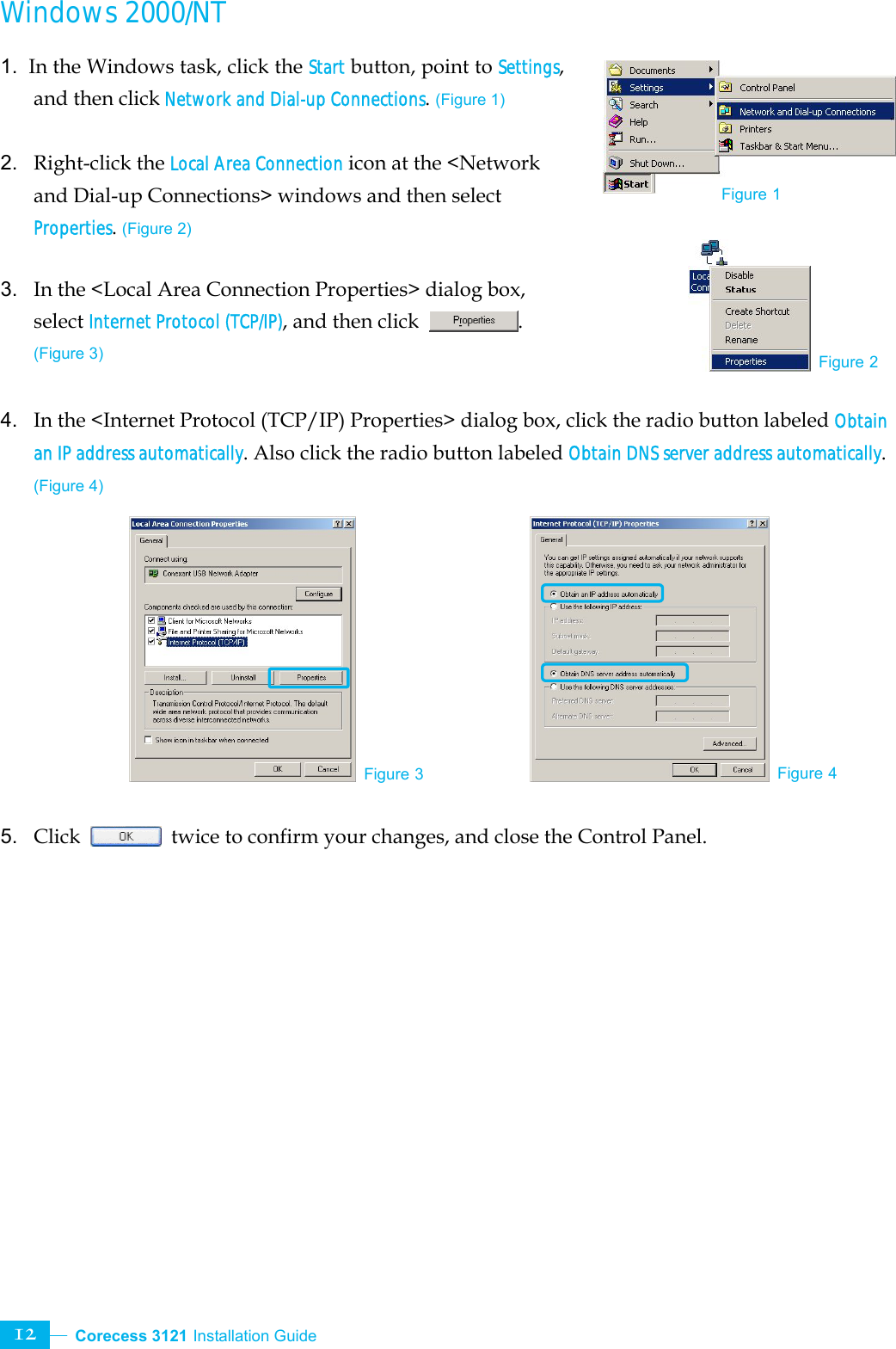  Corecess 3121 Installation Guide   12 Windows 2000/NT  1.  In the Windows task, click the Start button, point to Settings, and then click Network and Dial-up Connections. (Figure 1)  2.  Right-click the Local Area Connection icon at the &lt;Network and Dial-up Connections&gt; windows and then select Properties. (Figure 2)  3.  In the &lt;Local Area Connection Properties&gt; dialog box, select Internet Protocol (TCP/IP), and then click  . (Figure 3)  4.  In the &lt;Internet Protocol (TCP/IP) Properties&gt; dialog box, click the radio button labeled Obtain an IP address automatically. Also click the radio button labeled Obtain DNS server address automatically. (Figure 4)           5.  Click    twice to confirm your changes, and close the Control Panel. Figure 3 Figure 4 Figure 2Figure 1 