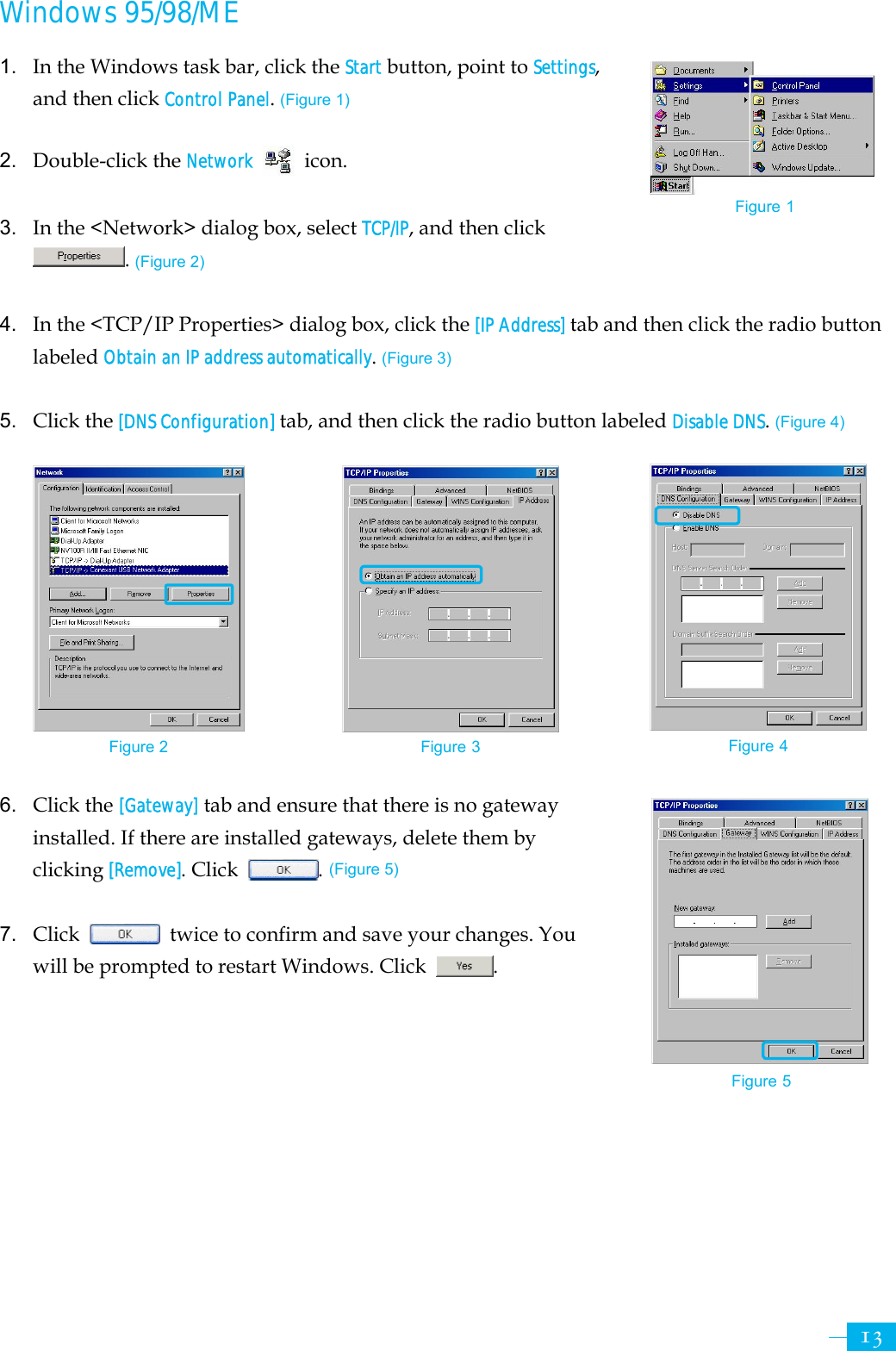     13Windows 95/98/ME 1.  In the Windows task bar, click the Start button, point to Settings, and then click Control Panel. (Figure 1)  2. Double-click the Network  icon.  3.  In the &lt;Network&gt; dialog box, select TCP/IP, and then click . (Figure 2)  4. In the &lt;TCP/IP Properties&gt; dialog box, click the [IP Address] tab and then click the radio button labeled Obtain an IP address automatically. (Figure 3)  5. Click the [DNS Configuration] tab, and then click the radio button labeled Disable DNS. (Figure 4)            6. Click the [Gateway] tab and ensure that there is no gateway installed. If there are installed gateways, delete them by clicking [Remove]. Click . (Figure 5)  7. Click    twice to confirm and save your changes. You will be prompted to restart Windows. Click  .        Figure 2 Figure 3 Figure 4 Figure 5 Figure 1 