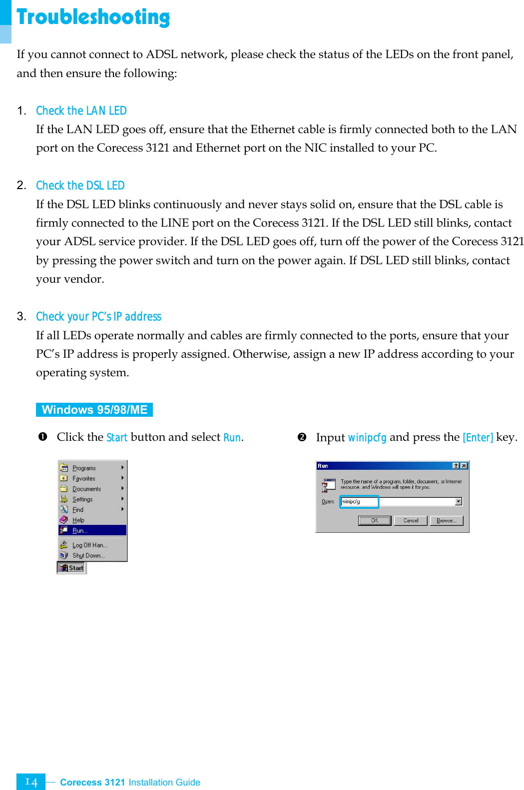  Corecess 3121 Installation Guide   14 Troubleshooting If you cannot connect to ADSL network, please check the status of the LEDs on the front panel, and then ensure the following:  1. Check the LAN LED If the LAN LED goes off, ensure that the Ethernet cable is firmly connected both to the LAN port on the Corecess 3121 and Ethernet port on the NIC installed to your PC.    2. Check the DSL LED If the DSL LED blinks continuously and never stays solid on, ensure that the DSL cable is firmly connected to the LINE port on the Corecess 3121. If the DSL LED still blinks, contact your ADSL service provider. If the DSL LED goes off, turn off the power of the Corecess 3121 by pressing the power switch and turn on the power again. If DSL LED still blinks, contact your vendor.  3. Check your PC’s IP address If all LEDs operate normally and cables are firmly connected to the ports, ensure that your PC’s IP address is properly assigned. Otherwise, assign a new IP address according to your operating system.   Windows 95/98/ME   n Click the Start button and select Run.         o Input winipcfg and press the [Enter] key.     