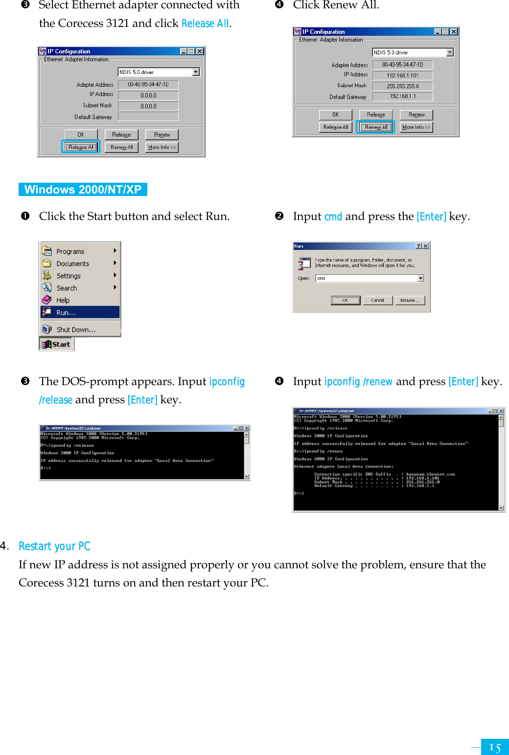     15 p Select Ethernet adapter connected with the Corecess 3121 and click Release All.        q  Click Renew All.          Windows 2000/NT/XP  n  Click the Start button and select Run.           p  The DOS-prompt appears. Input ipconfig /release and press [Enter] key.      o Input cmd and press the [Enter] key.         q Input ipconfig /renew and press [Enter] key.        4. Restart your PC  If new IP address is not assigned properly or you cannot solve the problem, ensure that the Corecess 3121 turns on and then restart your PC.  